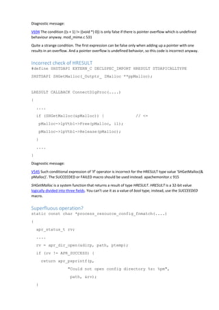 Diagnostic message:
V694 The condition ((s + 1) != ((void *) 0)) is only false if there is pointer overflow which is undefined
behaviour anyway. mod_mime.c 531
Quite a strange condition. The first expression can be false only when adding up a pointer with one
results in an overflow. And a pointer overflow is undefined behavior, so this code is incorrect anyway.
Incorrect check of HRESULT
#define SHSTDAPI EXTERN_C DECLSPEC_IMPORT HRESULT STDAPICALLTYPE
SHSTDAPI SHGetMalloc(_Outptr_ IMalloc **ppMalloc);
LRESULT CALLBACK ConnectDlgProc(....)
{
....
if (SHGetMalloc(&pMalloc)) { // <=
pMalloc->lpVtbl->Free(pMalloc, il);
pMalloc->lpVtbl->Release(pMalloc);
}
....
}
Diagnostic message:
V545 Such conditional expression of 'if' operator is incorrect for the HRESULT type value 'SHGetMalloc(&
pMalloc)'. The SUCCEEDED or FAILED macro should be used instead. apachemonitor.c 915
SHGetMalloc is a system function that returns a result of type HRESULT. HRESULT is a 32-bit value
logically divided into three fields. You can't use it as a value of bool type; instead, use the SUCCEEDED
macro.
Superfluous operation?
static const char *process_resource_config_fnmatch(....)
{
apr_status_t rv;
....
rv = apr_dir_open(&dirp, path, ptemp);
if (rv != APR_SUCCESS) {
return apr_psprintf(p,
"Could not open config directory %s: %pm",
path, &rv);
}
 