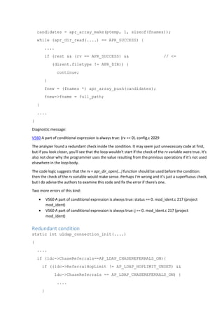 candidates = apr_array_make(ptemp, 1, sizeof(fnames));
while (apr_dir_read(....) == APR_SUCCESS) {
....
if (rest && (rv == APR_SUCCESS) && // <=
(dirent.filetype != APR_DIR)) {
continue;
}
fnew = (fnames *) apr_array_push(candidates);
fnew->fname = full_path;
}
....
}
Diagnostic message:
V560 A part of conditional expression is always true: (rv == 0). config.c 2029
The analyzer found a redundant check inside the condition. It may seem just unnecessary code at first,
but if you look closer, you'll see that the loop wouldn't start if the check of the rv variable were true. It's
also not clear why the programmer uses the value resulting from the previous operations if it's not used
elsewhere in the loop body.
The code logic suggests that the rv = apr_dir_open(...) function should be used before the condition:
then the check of the rv variable would make sense. Perhaps I'm wrong and it's just a superfluous check,
but I do advise the authors to examine this code and fix the error if there's one.
Two more errors of this kind:
 V560 A part of conditional expression is always true: status == 0. mod_ident.c 217 (project
mod_ident)
 V560 A part of conditional expression is always true: j == 0. mod_ident.c 217 (project
mod_ident)
Redundant condition
static int uldap_connection_init(....)
{
....
if (ldc->ChaseReferrals==AP_LDAP_CHASEREFERRALS_ON){
if ((ldc->ReferralHopLimit != AP_LDAP_HOPLIMIT_UNSET) &&
ldc->ChaseReferrals == AP_LDAP_CHASEREFERRALS_ON) {
....
}
 