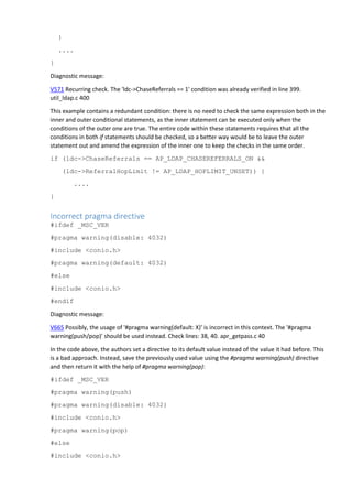 }
....
}
Diagnostic message:
V571 Recurring check. The 'ldc->ChaseReferrals == 1' condition was already verified in line 399.
util_ldap.c 400
This example contains a redundant condition: there is no need to check the same expression both in the
inner and outer conditional statements, as the inner statement can be executed only when the
conditions of the outer one are true. The entire code within these statements requires that all the
conditions in both if statements should be checked, so a better way would be to leave the outer
statement out and amend the expression of the inner one to keep the checks in the same order.
if (ldc->ChaseReferrals == AP_LDAP_CHASEREFERRALS_ON &&
(ldc->ReferralHopLimit != AP_LDAP_HOPLIMIT_UNSET)) {
....
}
Incorrect pragma directive
#ifdef _MSC_VER
#pragma warning(disable: 4032)
#include <conio.h>
#pragma warning(default: 4032)
#else
#include <conio.h>
#endif
Diagnostic message:
V665 Possibly, the usage of '#pragma warning(default: X)' is incorrect in this context. The '#pragma
warning(push/pop)' should be used instead. Check lines: 38, 40. apr_getpass.c 40
In the code above, the authors set a directive to its default value instead of the value it had before. This
is a bad approach. Instead, save the previously used value using the #pragma warning(push) directive
and then return it with the help of #pragma warning(pop):
#ifdef _MSC_VER
#pragma warning(push)
#pragma warning(disable: 4032)
#include <conio.h>
#pragma warning(pop)
#else
#include <conio.h>
 