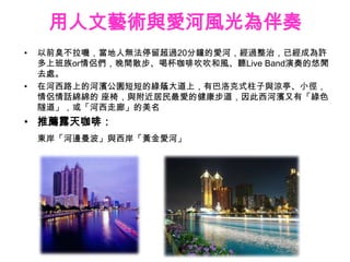 用人文藝術與愛河風光為伴奏
•   以前臭不拉嘰，當地人無法停留超過20分鐘的愛河，經過整治，已經成為許
    多上班族or情侶們，晚間散步、喝杯咖啡吹吹和風、聽Live Band演奏的悠閒
    去處。
•   在河西路上的河濱公園短短的綠蔭大道上，有巴洛克式柱子與涼亭、小徑，
    情侶情話綿綿的 座椅，與附近居民最愛的健康步道，因此西河濱又有「綠色
    隧道」，或「河西走廊」的美名
• 推薦露天咖啡：
    東岸「河邊曼波」與西岸「黃金愛河」
 