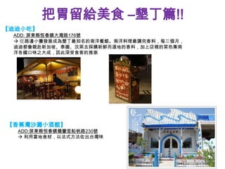 把胃留給美食 –墾丁篇!!
【迪迪小吃】
 ADD: 屏東縣恆春鎮大灣路176號
  從路邊小攤發展成為墾丁最知名的南洋餐館。南洋料理最講究香料，每二個月，
 迪迪都會親赴新加坡、泰國、汶萊去採購新鮮而道地的香料，加上店裡的菜色集南
 洋各國口味之大成，因此深受食客的推崇




【香蕉灣沙灘小酒館】
  ADD:屏東縣恒春鎮鵝鑾里船帆路230號
   利用當地食材，以法式方法佐出台灣味
 