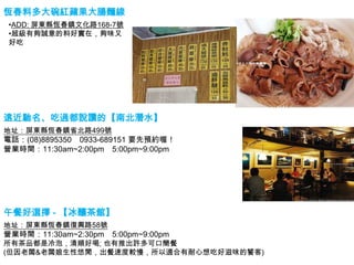 恆春料多大碗紅蘋果大腸麵線
•ADD: 屏東縣恆春鎮文化路168-7號
•超級有夠誠意的料好實在，夠味又
好吃




遠近馳名、吃過都說讚的【南北潛水】
地址：屏東縣恆春鎮省北路499號
電話：(08)8895350 0933-689151 要先預約喔！
營業時間：11:30am~2:00pm 5:00pm~9:00pm




午餐好選擇 - 【冰釀茶館】
地址：屏東縣恆春鎮復興路58號
營業時間：11:30am~2:30pm   5:00pm~9:00pm
所有茶品都是冷泡，清順好喝; 也有推出許多可口簡餐
(但因老闆&老闆娘生性悠閒，出餐速度較慢，所以適合有耐心想吃好滋味的饕客)
 