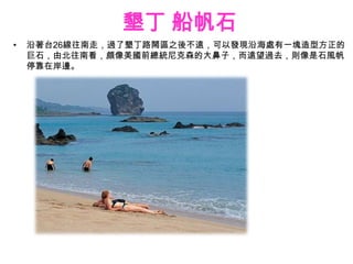 墾丁 船帆石
•   沿著台26線往南走，過了墾丁路鬧區之後不遠，可以發現沿海處有一塊造型方正的
    巨石，由北往南看，頗像美國前總統尼克森的大鼻子，而遠望過去，則像是石風帆
    停靠在岸邊。
 