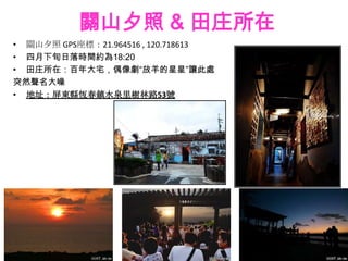 關山夕照 & 田庄所在
• 關山夕照 GPS座標：21.964516 , 120.718613
• 四月下旬日落時間約為18:20
• 田庄所在：百年大宅，偶像劇“放羊的星星”讓此處
突然聲名大噪
• 地址：屏東縣恆春鎮水泉里樹林路53號
 