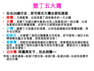 墾丁五大灣
• 沿台26線行走，即可將五大灣全部玩透透
• 南灣：又稱藍灣，也就是墾丁遊客最多的一片沙灘
• 大灣：是墾丁沿線沙灘中最長(也有人說最美)的一段沙灘，以前
  為夏都住客的專屬海灘，但現今已經開放給所有遊客
• 小灣：離墾丁大街最近的海灣，以前為凱薩飯店的專屬海灘，現
  今也以開放
• 船帆石：沿著墾丁海岸往鵝鸞鼻方向前進，即可發現一塊巨大的
  珊瑚礁岩矗立在海邊，那就是船帆石啦！
• 香蕉灣：相較於前幾個海邊的沙灘特色，香蕉灣因為岸邊的礁岩
  地形，成為墾丁海岸沿線中最天然的浮潛去處，聽說內行人都會到
  這兒來浮潛呢！
• 白沙灣: 阿嘉與友子，在此相擁~~
南二高林邊端→省道17號往南→省道1號→省道26號→沿途有指標可
 達白沙灣
 