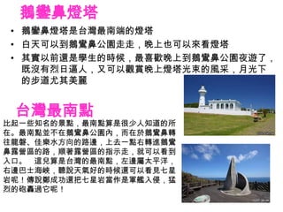 鵝鑾鼻燈塔
• 鵝鑾鼻燈塔是台灣最南端的燈塔
• 白天可以到鵝鸞鼻公園走走，晚上也可以來看燈塔
• 其實以前還是學生的時候，最喜歡晚上到鵝鸞鼻公園夜遊了，
  既沒有烈日逼人，又可以觀賞晚上燈塔光束的風采，月光下
  的步道尤其美麗


 台灣最南點
比起一些知名的景點，最南點算是很少人知道的所
在。最南點並不在鵝鸞鼻公園內，而在於鵝鸞鼻轉
往龍磐、佳樂水方向的路邊，上去一點右轉進鵝鸞
鼻露營區的路，順著露營區的指示走，就可以看到
入口。 這兒算是台灣的最南點，左邊屬太平洋，
右邊巴士海峽，聽說天氣好的時候還可以看見七星
岩呢！傳說鄭成功還把七星岩當作是軍艦入侵，猛
烈的砲轟過它呢！
 