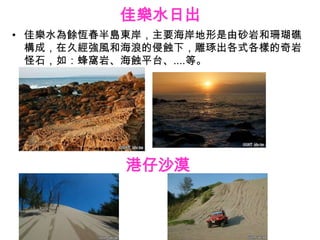 佳樂水日出
• 佳樂水為餘恆春半島東岸，主要海岸地形是由砂岩和珊瑚礁
  構成，在久經強風和海浪的侵蝕下，雕琢出各式各樣的奇岩
  怪石，如：蜂窩岩、海蝕平台、....等。




           港仔沙漠
 