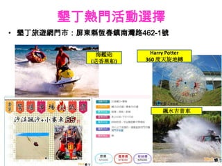 墾丁熱門活動選擇
• 墾丁旅遊網門市：屏東縣恆春鎮南灣路462-1號

             海艦砲       Harry Potter
            (送香蕉船)   360 度天旋地轉




                           飆水吉普車
 
