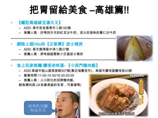 把胃留給美食 –高雄篇!!
•   【鍾記高雄綠豆湯大王】
     – ADD: 高市前金區青年二路160號
     – 推薦人氣：好喝到升天的紅豆沙牛奶、退火好滋味的薏仁沙牛奶
---------------------------------------------------------------------------
• 網路上超Hito的【正家興】波士頓派
     – ADD: 高市旗津區中洲二路37號
     – 推薦人氣：原味超級鬆軟小巨蛋波士頓派
---------------------------------------------------------------------------
• 食上玩家推薦:鹽埕老味道- 【小西門燉肉飯】
     – ADD:高雄市鼓山區南屏路507號(靠近瑞豐夜市)、高雄市鹽埕區鹽埕街43號
     – 營業時間:11:00-14:30/16:30-20:00
     – 推薦人氣：入口即化的招牌燉肉飯、
     魷魚螺肉蒜 (以前最高級的官菜，可當湯喝)




            浩角吃完險
             些沒升天
 
