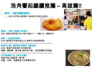 浩角響起繼續推薦 – 高雄篇!!
•    旗津 - 【蘇阿嬤雞蛋酥】
      – ADD: 高市鼓山區濱海一路96號 (在海之冰附近)




旗津 - 【萬二海產小吃部】
ADD: 高雄市旗津區中洲二路179號之11 -一盤$100，類熱炒店

旗津 - 【金盛春海產】
ADD: 旗津區中洲巷68號之22 (旗津中洲渡船頭對面)
---------------------------------------------------------------------------
高雄伴手禮 –糕餅業的南霸天【舊振南】
ADD: 高雄市前金區中正四路84號
推薦：鳳梨酥、綠豆椪 (試吃很大氣，光試就讓你吃到飽)
---------------------------------------------------------------------------
老字號傳統小吃【萬全肉圓】
高雄市鼓山區臨海一路1號
肉圓、米糕、肉羹湯是天天熱賣的好料
 