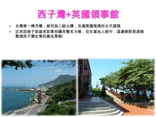 西子灣+英國領事館
•   台灣第一棟洋樓，被列為二級古蹟，充滿異國風情的古式建築
•   近來因痞子英雄來取景拍攝而聲名大噪，但在當地人眼中，這邊絕對是遠眺
    整個西子灣全景的最佳景點!
 