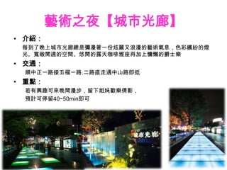 藝術之夜【城市光廊】
• 介紹：
 每到了晚上城市光廊總是彌漫著一份炫麗又浪漫的藝術氣息，色彩繽紛的燈
 光、寬敞閒適的空間、悠閒的露天咖啡雅座再加上慵懶的爵士樂
• 交通：
 順中正一路接五福一路.二路直走遇中山路即抵
• 重點：
 若有興趣可來晚間漫步，留下姐妹歡樂倩影，
 預計可停留40~50min即可
 