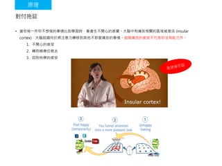 對付拖延
• 當你做一件你不想做的事情比如學習時，會產生不開心的感覺。大腦中和痛苦相關的區域被激活 (insular
cortex)，大腦就趨向於將注意力轉移到其他不那麼痛苦的事情。這個痛苦的感受不代表你沒有能力作。
1. 不開心的感受
2. 轉到娛樂任務去
3. 回到快樂的感受
原理
 