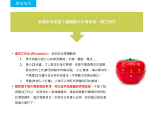 怎樣對付拖延？騙騙腦中的痛苦區，讓它消失
• 番茄工作法 (Pomodoro)：能有效克服困難感
1. 將所有會引起分心的東西關掉：手機、電腦、電話…..
2. 專心25分鐘：可以專注於任何事情，但是不要去專注於亟需
要完成的工作(會引發腦中的痛苦區)。25分鐘後，痛苦會消失。
不需要25分鐘內分分秒秒很專注！不用要求完美的專注。
3. 獎勵(休息3~5分鐘)：之後可以做任何獎勵自己的事情。
• 睡前想下明天需要做的事情，明天起來挑最難的事情先做，卡住了就
用蕃茄工作法，挑其他的小事情繼續做。讓這個最難的事情切換到你
的潛意識中，處於發散模式。即使你沒有專心去想，你的腦已經在潛
意識中運作了。
解決技巧
 