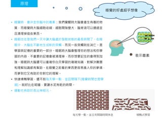 • 睡覺時，會沖走你腦中的毒素：我們覺醒時大腦會產生有毒的物
質，而睡覺時大腦細胞收縮，細胞間隙變大，腦脊液可以通過並
且清理掉這些東西。
• 睡眠往往是我們一天中讓大腦處於發散狀態的最長時間了。在睡
眠中，大腦在不斷地生成新的突觸，而另一些突觸則在消亡。是
學習與記憶的重要的一部分。睡眠時大腦會整理你的想法和你學
習的內容，不重要的記憶會被清理掉，而你想要記住的會得到加
強。睡眠時大腦還可以重複你白天學習的複雜知識，對解決難題
和理解知識都有幫助。在睡覺之前看的東西更容易進入你的夢境，
而夢到它又有助於你對它的理解。
• 快速填鴨學習，還不如每天學一點，並且間隔下(睡覺時間也是學
習)。就好比在砌牆，要讓水泥有乾的時間。
• 運動也有助於長出神經元。
原理
表示毒素
每天學一點，並且有間隔時間休息 填鴨式學習
睡覺的好處超乎想像
 