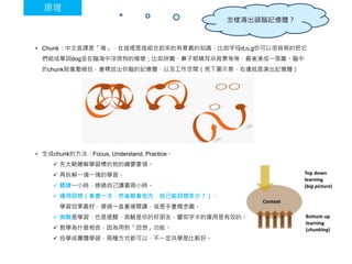 • Chunk：中文直譯是「塊」，在這裡是指組合起來的有意義的知識，比如字母d,o,g你可以很容易的把它
們組成單詞dog並在腦海中浮現狗的模樣；比如拼圖，鼻子眼睛耳朵背景等等，最後湊成一張圖。腦中
的chunk就像壓縮包，會釋放出你腦的記憶體，以及工作空間（見下圖示意，右邊就是清出記憶體）
• 生成chunk的方法：Focus, Understand, Practice。
 先大略瞭解學習標的物的綱要要領。
 再拆解一塊一塊的學習。
 聽課一小時，勝過自己讀書兩小時。
 運用回想（看書一次，然後眼看他方，自己能回想多少？），
學習效果最好，勝過一直重複閱讀，或是手畫概念圖。
 測驗是學習，也是提醒，測驗是你的好朋友，譬如字卡的運用是有效的。
 教學為什麼相長，因為用到「回想」功能。
 自學或團體學習，兩種方式都可以，不一定共學是比較好。
原理
怎樣清出頭腦記憶體？
 