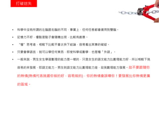 打破迷失
• 科學中沒有所謂的左腦跟右腦的不同，事實上，任何任務都會運用到雙腦。
• 記憶力不好，優點是點子會隨機出現，比較有創意。
• “慢”思考者，相較下比較不會太快下結論，容易看出某事的破綻。
• 只要會學語言，就可以學任何東西，即使科學或數學，也是種「外語」。
• 一般來說，男生女生學習數理的能力是一樣的，只是女生的語文能力比數理能力好，所以相較下挑
容易的來發展，即語文能力。男生則語文能力比數理能力差，故挑數理能力發展。故不要跟隨你
的熱情(熱情代表挑選你做的好，容易做的)，你的熱情會誤導你！要發展比你熱情更廣
的區域。
 