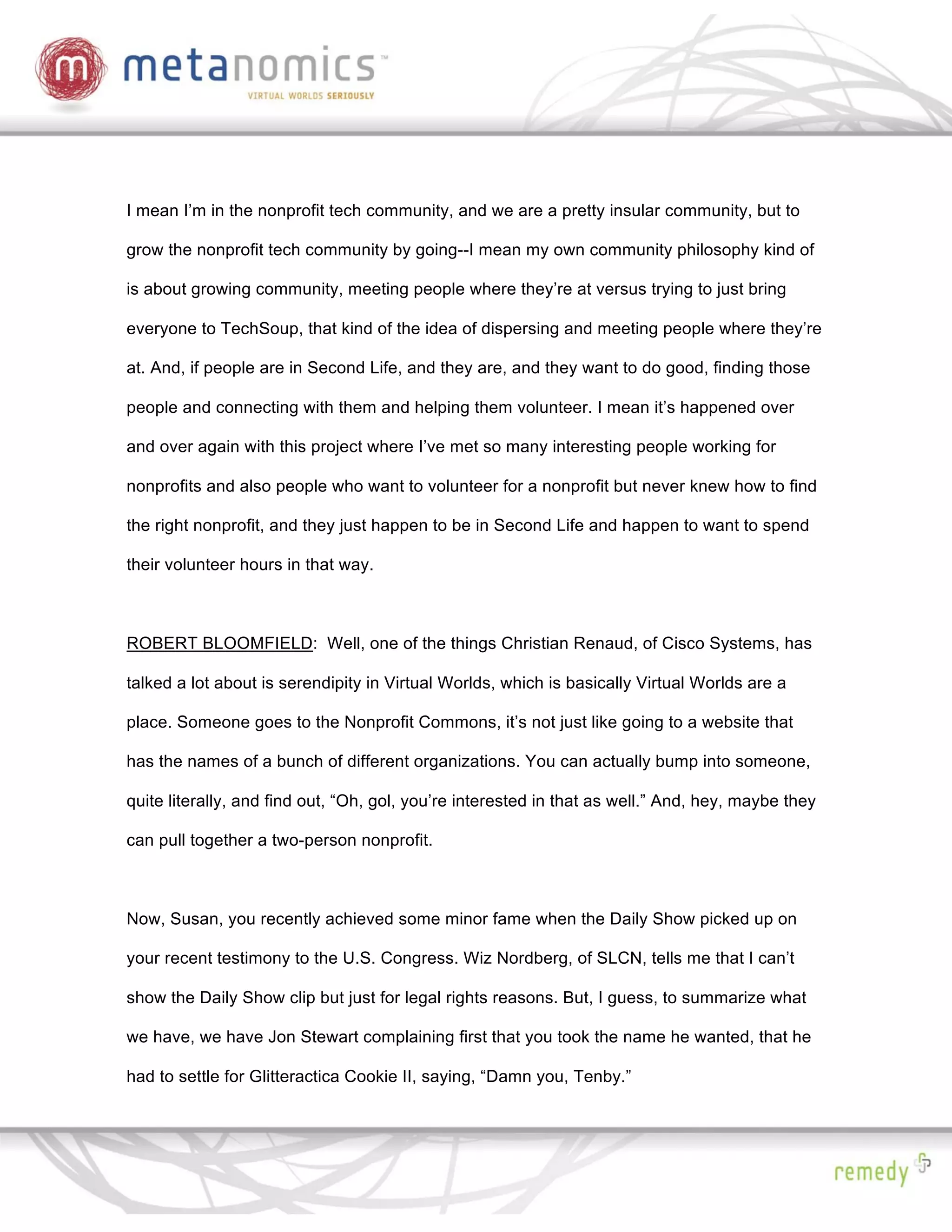 I mean I’m in the nonprofit tech community, and we are a pretty insular community, but to

grow the nonprofit tech community by going--I mean my own community philosophy kind of

is about growing community, meeting people where they’re at versus trying to just bring

everyone to TechSoup, that kind of the idea of dispersing and meeting people where they’re

at. And, if people are in Second Life, and they are, and they want to do good, finding those

people and connecting with them and helping them volunteer. I mean it’s happened over

and over again with this project where I’ve met so many interesting people working for

nonprofits and also people who want to volunteer for a nonprofit but never knew how to find

the right nonprofit, and they just happen to be in Second Life and happen to want to spend

their volunteer hours in that way.



ROBERT BLOOMFIELD: Well, one of the things Christian Renaud, of Cisco Systems, has

talked a lot about is serendipity in Virtual Worlds, which is basically Virtual Worlds are a

place. Someone goes to the Nonprofit Commons, it’s not just like going to a website that

has the names of a bunch of different organizations. You can actually bump into someone,

quite literally, and find out, “Oh, gol, you’re interested in that as well.” And, hey, maybe they

can pull together a two-person nonprofit.



Now, Susan, you recently achieved some minor fame when the Daily Show picked up on

your recent testimony to the U.S. Congress. Wiz Nordberg, of SLCN, tells me that I can’t

show the Daily Show clip but just for legal rights reasons. But, I guess, to summarize what

we have, we have Jon Stewart complaining first that you took the name he wanted, that he

had to settle for Glitteractica Cookie II, saying, “Damn you, Tenby.”
 