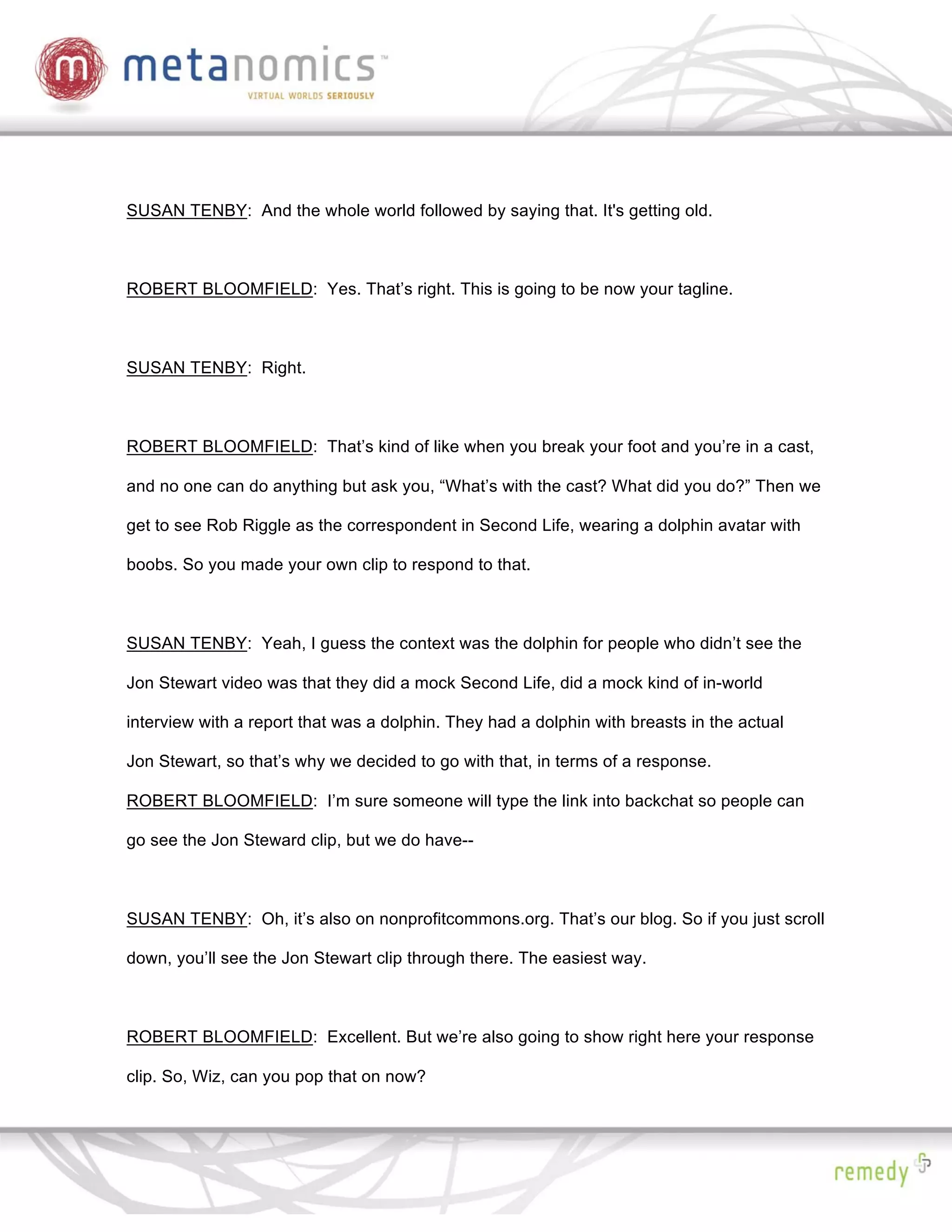 SUSAN TENBY: And the whole world followed by saying that. It's getting old.



ROBERT BLOOMFIELD: Yes. That’s right. This is going to be now your tagline.



SUSAN TENBY: Right.



ROBERT BLOOMFIELD: That’s kind of like when you break your foot and you’re in a cast,

and no one can do anything but ask you, “What’s with the cast? What did you do?” Then we

get to see Rob Riggle as the correspondent in Second Life, wearing a dolphin avatar with

boobs. So you made your own clip to respond to that.



SUSAN TENBY: Yeah, I guess the context was the dolphin for people who didn’t see the

Jon Stewart video was that they did a mock Second Life, did a mock kind of in-world

interview with a report that was a dolphin. They had a dolphin with breasts in the actual

Jon Stewart, so that’s why we decided to go with that, in terms of a response.

ROBERT BLOOMFIELD: I’m sure someone will type the link into backchat so people can

go see the Jon Steward clip, but we do have--



SUSAN TENBY: Oh, it’s also on nonprofitcommons.org. That’s our blog. So if you just scroll

down, you’ll see the Jon Stewart clip through there. The easiest way.



ROBERT BLOOMFIELD: Excellent. But we’re also going to show right here your response

clip. So, Wiz, can you pop that on now?
 