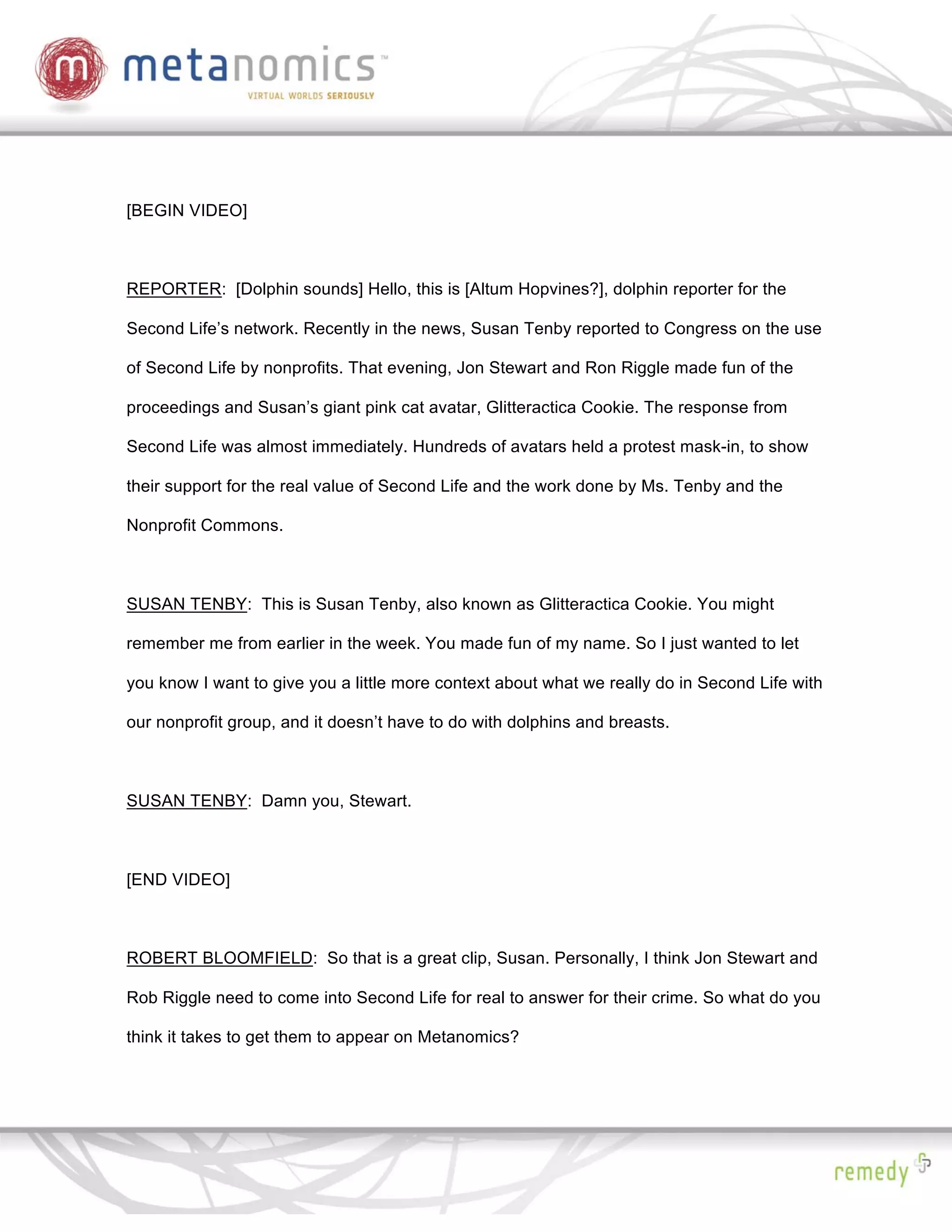 [BEGIN VIDEO]



REPORTER: [Dolphin sounds] Hello, this is [Altum Hopvines?], dolphin reporter for the

Second Life’s network. Recently in the news, Susan Tenby reported to Congress on the use

of Second Life by nonprofits. That evening, Jon Stewart and Ron Riggle made fun of the

proceedings and Susan’s giant pink cat avatar, Glitteractica Cookie. The response from

Second Life was almost immediately. Hundreds of avatars held a protest mask-in, to show

their support for the real value of Second Life and the work done by Ms. Tenby and the

Nonprofit Commons.



SUSAN TENBY: This is Susan Tenby, also known as Glitteractica Cookie. You might

remember me from earlier in the week. You made fun of my name. So I just wanted to let

you know I want to give you a little more context about what we really do in Second Life with

our nonprofit group, and it doesn’t have to do with dolphins and breasts.



SUSAN TENBY: Damn you, Stewart.



[END VIDEO]



ROBERT BLOOMFIELD: So that is a great clip, Susan. Personally, I think Jon Stewart and

Rob Riggle need to come into Second Life for real to answer for their crime. So what do you

think it takes to get them to appear on Metanomics?
 