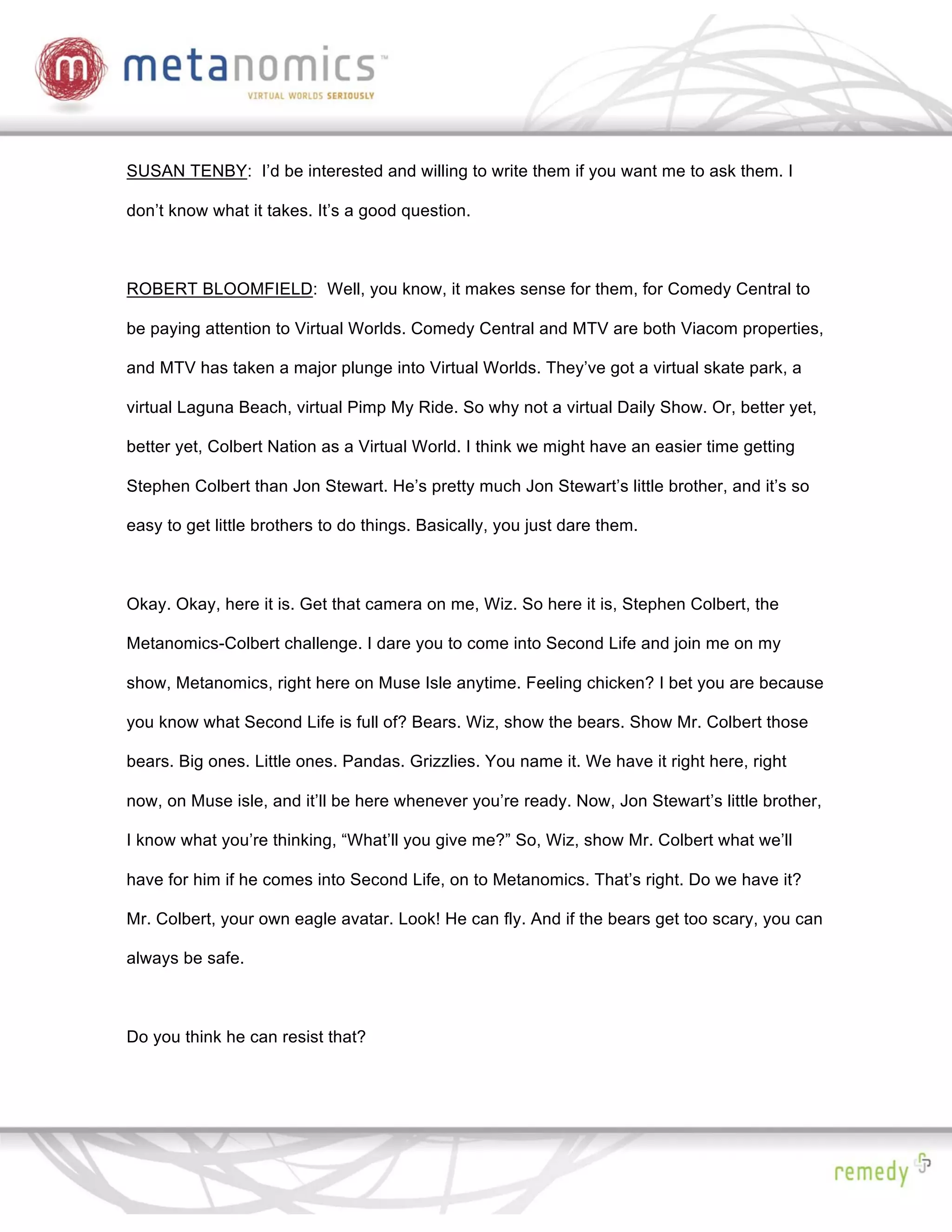SUSAN TENBY: I’d be interested and willing to write them if you want me to ask them. I

don’t know what it takes. It’s a good question.



ROBERT BLOOMFIELD: Well, you know, it makes sense for them, for Comedy Central to

be paying attention to Virtual Worlds. Comedy Central and MTV are both Viacom properties,

and MTV has taken a major plunge into Virtual Worlds. They’ve got a virtual skate park, a

virtual Laguna Beach, virtual Pimp My Ride. So why not a virtual Daily Show. Or, better yet,

better yet, Colbert Nation as a Virtual World. I think we might have an easier time getting

Stephen Colbert than Jon Stewart. He’s pretty much Jon Stewart’s little brother, and it’s so

easy to get little brothers to do things. Basically, you just dare them.



Okay. Okay, here it is. Get that camera on me, Wiz. So here it is, Stephen Colbert, the

Metanomics-Colbert challenge. I dare you to come into Second Life and join me on my

show, Metanomics, right here on Muse Isle anytime. Feeling chicken? I bet you are because

you know what Second Life is full of? Bears. Wiz, show the bears. Show Mr. Colbert those

bears. Big ones. Little ones. Pandas. Grizzlies. You name it. We have it right here, right

now, on Muse isle, and it’ll be here whenever you’re ready. Now, Jon Stewart’s little brother,

I know what you’re thinking, “What’ll you give me?” So, Wiz, show Mr. Colbert what we’ll

have for him if he comes into Second Life, on to Metanomics. That’s right. Do we have it?

Mr. Colbert, your own eagle avatar. Look! He can fly. And if the bears get too scary, you can

always be safe.



Do you think he can resist that?
 