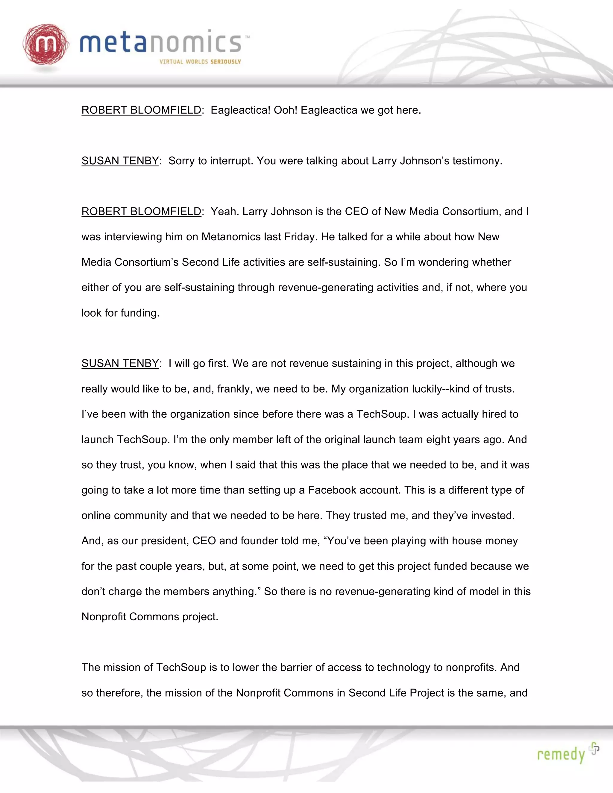 ROBERT BLOOMFIELD: Eagleactica! Ooh! Eagleactica we got here.



SUSAN TENBY: Sorry to interrupt. You were talking about Larry Johnson’s testimony.



ROBERT BLOOMFIELD: Yeah. Larry Johnson is the CEO of New Media Consortium, and I

was interviewing him on Metanomics last Friday. He talked for a while about how New

Media Consortium’s Second Life activities are self-sustaining. So I’m wondering whether

either of you are self-sustaining through revenue-generating activities and, if not, where you

look for funding.



SUSAN TENBY: I will go first. We are not revenue sustaining in this project, although we

really would like to be, and, frankly, we need to be. My organization luckily--kind of trusts.

I’ve been with the organization since before there was a TechSoup. I was actually hired to

launch TechSoup. I’m the only member left of the original launch team eight years ago. And

so they trust, you know, when I said that this was the place that we needed to be, and it was

going to take a lot more time than setting up a Facebook account. This is a different type of

online community and that we needed to be here. They trusted me, and they’ve invested.

And, as our president, CEO and founder told me, “You’ve been playing with house money

for the past couple years, but, at some point, we need to get this project funded because we

don’t charge the members anything.” So there is no revenue-generating kind of model in this

Nonprofit Commons project.



The mission of TechSoup is to lower the barrier of access to technology to nonprofits. And

so therefore, the mission of the Nonprofit Commons in Second Life Project is the same, and
 
