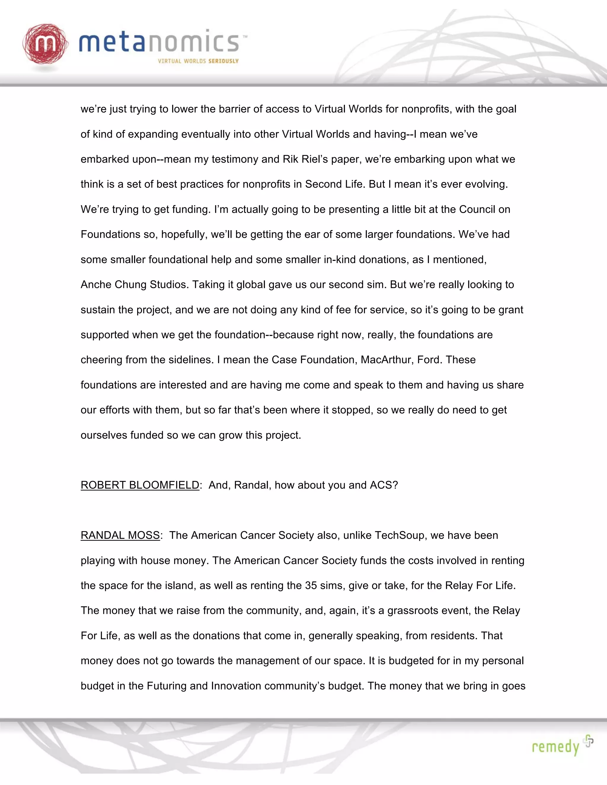 we’re just trying to lower the barrier of access to Virtual Worlds for nonprofits, with the goal

of kind of expanding eventually into other Virtual Worlds and having--I mean we’ve

embarked upon--mean my testimony and Rik Riel’s paper, we’re embarking upon what we

think is a set of best practices for nonprofits in Second Life. But I mean it’s ever evolving.

We’re trying to get funding. I’m actually going to be presenting a little bit at the Council on

Foundations so, hopefully, we’ll be getting the ear of some larger foundations. We’ve had

some smaller foundational help and some smaller in-kind donations, as I mentioned,

Anche Chung Studios. Taking it global gave us our second sim. But we’re really looking to

sustain the project, and we are not doing any kind of fee for service, so it’s going to be grant

supported when we get the foundation--because right now, really, the foundations are

cheering from the sidelines. I mean the Case Foundation, MacArthur, Ford. These

foundations are interested and are having me come and speak to them and having us share

our efforts with them, but so far that’s been where it stopped, so we really do need to get

ourselves funded so we can grow this project.



ROBERT BLOOMFIELD: And, Randal, how about you and ACS?



RANDAL MOSS: The American Cancer Society also, unlike TechSoup, we have been

playing with house money. The American Cancer Society funds the costs involved in renting

the space for the island, as well as renting the 35 sims, give or take, for the Relay For Life.

The money that we raise from the community, and, again, it’s a grassroots event, the Relay

For Life, as well as the donations that come in, generally speaking, from residents. That

money does not go towards the management of our space. It is budgeted for in my personal

budget in the Futuring and Innovation community’s budget. The money that we bring in goes
 