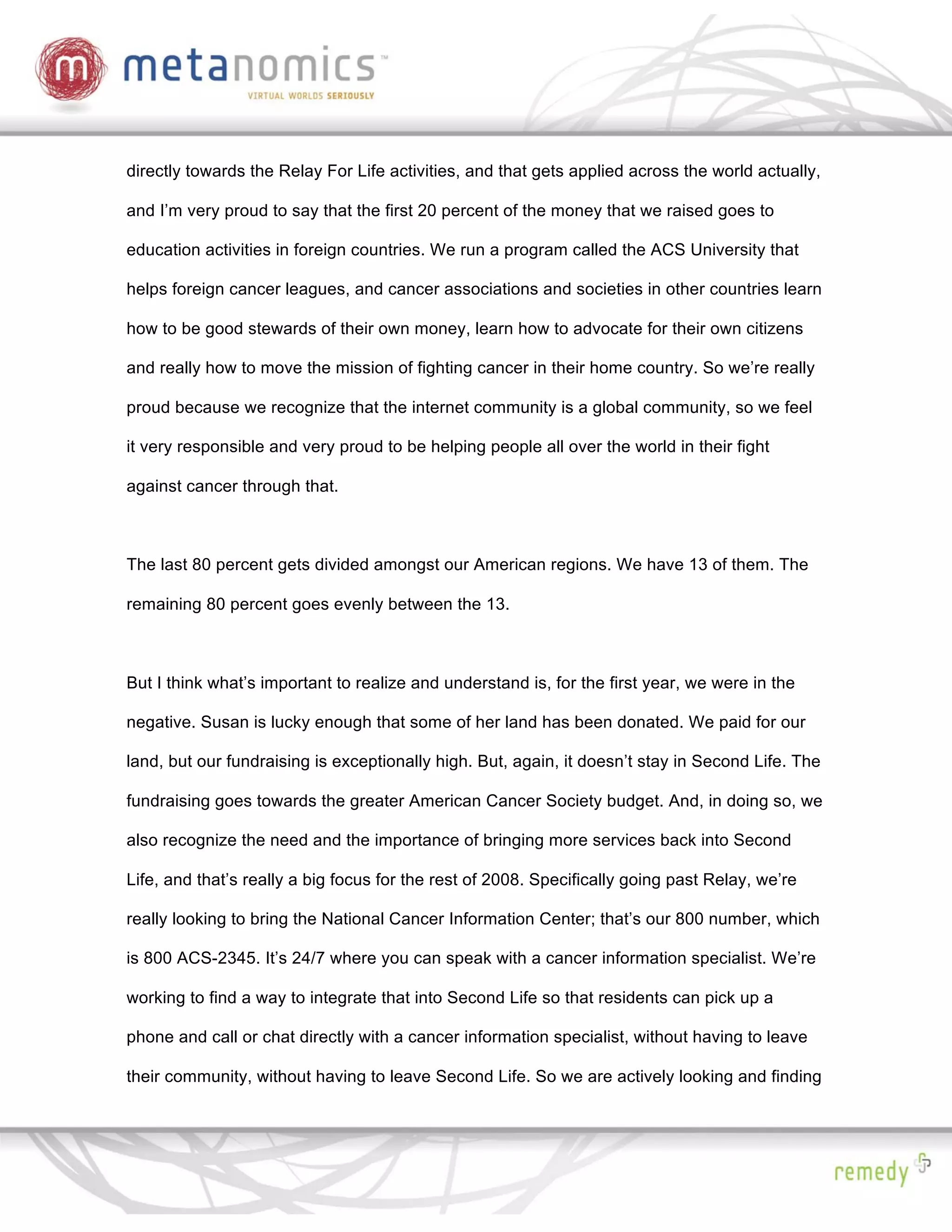 directly towards the Relay For Life activities, and that gets applied across the world actually,

and I’m very proud to say that the first 20 percent of the money that we raised goes to

education activities in foreign countries. We run a program called the ACS University that

helps foreign cancer leagues, and cancer associations and societies in other countries learn

how to be good stewards of their own money, learn how to advocate for their own citizens

and really how to move the mission of fighting cancer in their home country. So we’re really

proud because we recognize that the internet community is a global community, so we feel

it very responsible and very proud to be helping people all over the world in their fight

against cancer through that.



The last 80 percent gets divided amongst our American regions. We have 13 of them. The

remaining 80 percent goes evenly between the 13.



But I think what’s important to realize and understand is, for the first year, we were in the

negative. Susan is lucky enough that some of her land has been donated. We paid for our

land, but our fundraising is exceptionally high. But, again, it doesn’t stay in Second Life. The

fundraising goes towards the greater American Cancer Society budget. And, in doing so, we

also recognize the need and the importance of bringing more services back into Second

Life, and that’s really a big focus for the rest of 2008. Specifically going past Relay, we’re

really looking to bring the National Cancer Information Center; that’s our 800 number, which

is 800 ACS-2345. It’s 24/7 where you can speak with a cancer information specialist. We’re

working to find a way to integrate that into Second Life so that residents can pick up a

phone and call or chat directly with a cancer information specialist, without having to leave

their community, without having to leave Second Life. So we are actively looking and finding
 