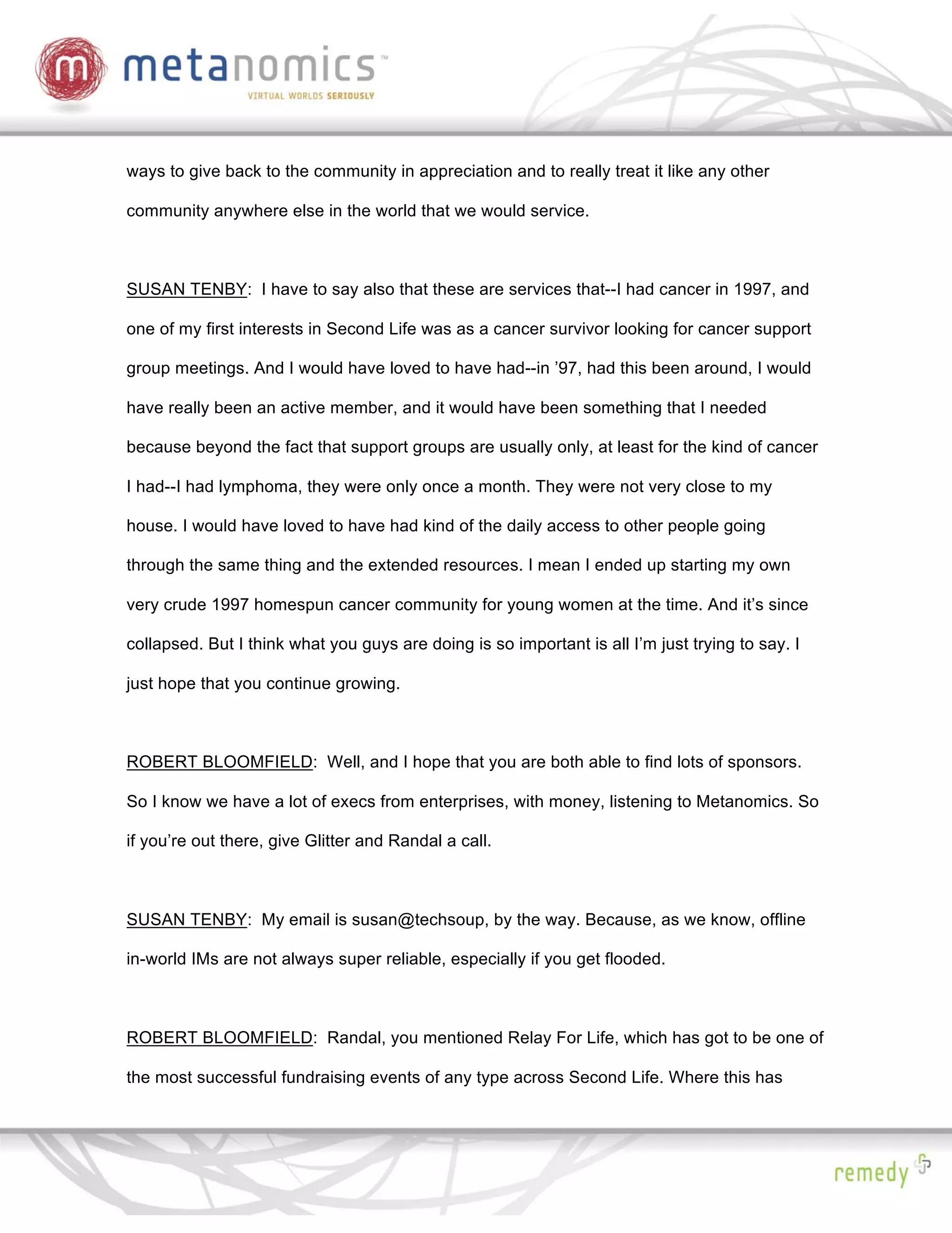 ways to give back to the community in appreciation and to really treat it like any other

community anywhere else in the world that we would service.



SUSAN TENBY: I have to say also that these are services that--I had cancer in 1997, and

one of my first interests in Second Life was as a cancer survivor looking for cancer support

group meetings. And I would have loved to have had--in ’97, had this been around, I would

have really been an active member, and it would have been something that I needed

because beyond the fact that support groups are usually only, at least for the kind of cancer

I had--I had lymphoma, they were only once a month. They were not very close to my

house. I would have loved to have had kind of the daily access to other people going

through the same thing and the extended resources. I mean I ended up starting my own

very crude 1997 homespun cancer community for young women at the time. And it’s since

collapsed. But I think what you guys are doing is so important is all I’m just trying to say. I

just hope that you continue growing.



ROBERT BLOOMFIELD: Well, and I hope that you are both able to find lots of sponsors.

So I know we have a lot of execs from enterprises, with money, listening to Metanomics. So

if you’re out there, give Glitter and Randal a call.



SUSAN TENBY: My email is susan@techsoup, by the way. Because, as we know, offline

in-world IMs are not always super reliable, especially if you get flooded.



ROBERT BLOOMFIELD: Randal, you mentioned Relay For Life, which has got to be one of

the most successful fundraising events of any type across Second Life. Where this has
 