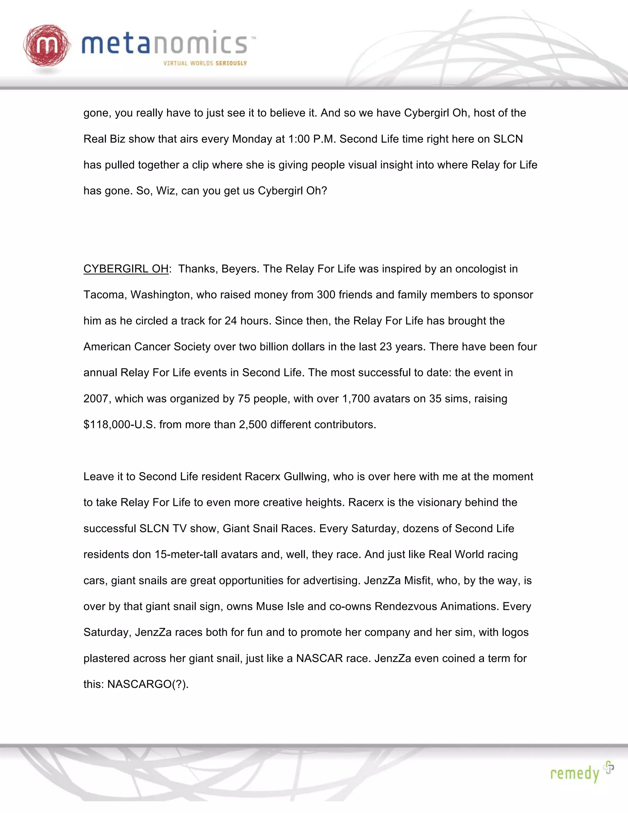 gone, you really have to just see it to believe it. And so we have Cybergirl Oh, host of the

Real Biz show that airs every Monday at 1:00 P.M. Second Life time right here on SLCN

has pulled together a clip where she is giving people visual insight into where Relay for Life

has gone. So, Wiz, can you get us Cybergirl Oh?




CYBERGIRL OH: Thanks, Beyers. The Relay For Life was inspired by an oncologist in

Tacoma, Washington, who raised money from 300 friends and family members to sponsor

him as he circled a track for 24 hours. Since then, the Relay For Life has brought the

American Cancer Society over two billion dollars in the last 23 years. There have been four

annual Relay For Life events in Second Life. The most successful to date: the event in

2007, which was organized by 75 people, with over 1,700 avatars on 35 sims, raising

$118,000-U.S. from more than 2,500 different contributors.



Leave it to Second Life resident Racerx Gullwing, who is over here with me at the moment

to take Relay For Life to even more creative heights. Racerx is the visionary behind the

successful SLCN TV show, Giant Snail Races. Every Saturday, dozens of Second Life

residents don 15-meter-tall avatars and, well, they race. And just like Real World racing

cars, giant snails are great opportunities for advertising. JenzZa Misfit, who, by the way, is

over by that giant snail sign, owns Muse Isle and co-owns Rendezvous Animations. Every

Saturday, JenzZa races both for fun and to promote her company and her sim, with logos

plastered across her giant snail, just like a NASCAR race. JenzZa even coined a term for

this: NASCARGO(?).
 
