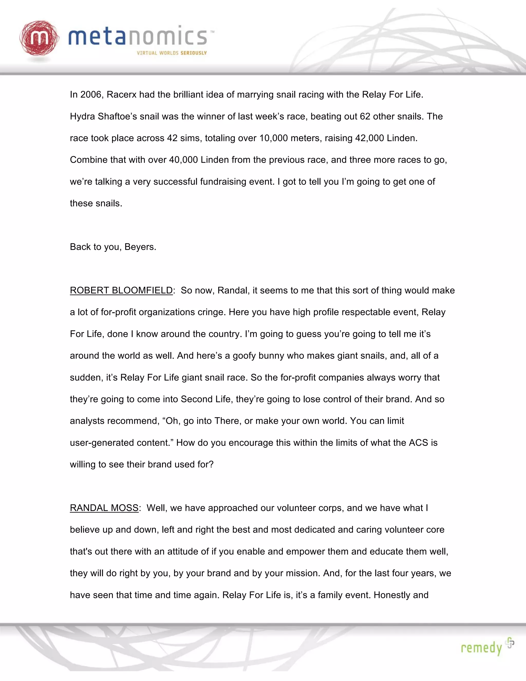 In 2006, Racerx had the brilliant idea of marrying snail racing with the Relay For Life.

Hydra Shaftoe’s snail was the winner of last week’s race, beating out 62 other snails. The

race took place across 42 sims, totaling over 10,000 meters, raising 42,000 Linden.

Combine that with over 40,000 Linden from the previous race, and three more races to go,

we’re talking a very successful fundraising event. I got to tell you I’m going to get one of

these snails.



Back to you, Beyers.



ROBERT BLOOMFIELD: So now, Randal, it seems to me that this sort of thing would make

a lot of for-profit organizations cringe. Here you have high profile respectable event, Relay

For Life, done I know around the country. I’m going to guess you’re going to tell me it’s

around the world as well. And here’s a goofy bunny who makes giant snails, and, all of a

sudden, it’s Relay For Life giant snail race. So the for-profit companies always worry that

they’re going to come into Second Life, they’re going to lose control of their brand. And so

analysts recommend, “Oh, go into There, or make your own world. You can limit

user-generated content.” How do you encourage this within the limits of what the ACS is

willing to see their brand used for?



RANDAL MOSS: Well, we have approached our volunteer corps, and we have what I

believe up and down, left and right the best and most dedicated and caring volunteer core

that's out there with an attitude of if you enable and empower them and educate them well,

they will do right by you, by your brand and by your mission. And, for the last four years, we

have seen that time and time again. Relay For Life is, it’s a family event. Honestly and
 