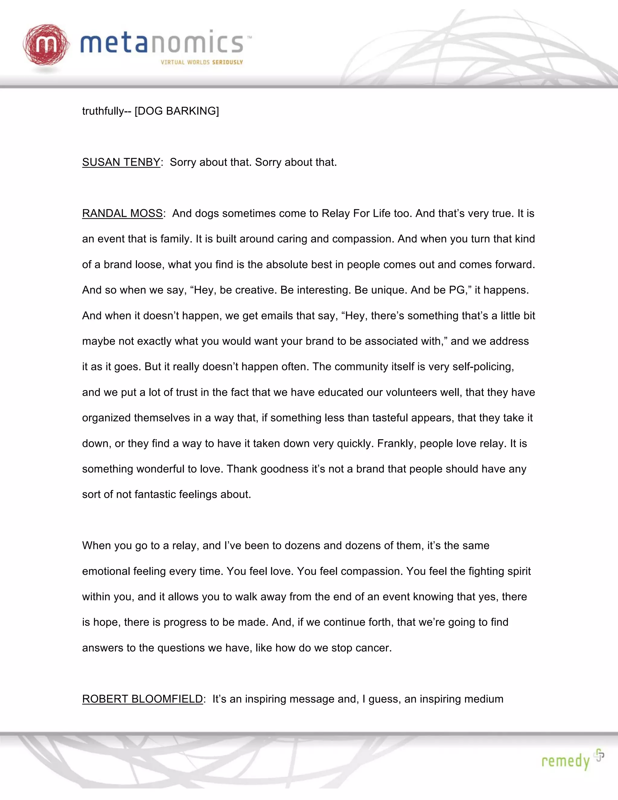 truthfully-- [DOG BARKING]



SUSAN TENBY: Sorry about that. Sorry about that.



RANDAL MOSS: And dogs sometimes come to Relay For Life too. And that’s very true. It is

an event that is family. It is built around caring and compassion. And when you turn that kind

of a brand loose, what you find is the absolute best in people comes out and comes forward.

And so when we say, “Hey, be creative. Be interesting. Be unique. And be PG,” it happens.

And when it doesn’t happen, we get emails that say, “Hey, there’s something that’s a little bit

maybe not exactly what you would want your brand to be associated with,” and we address

it as it goes. But it really doesn’t happen often. The community itself is very self-policing,

and we put a lot of trust in the fact that we have educated our volunteers well, that they have

organized themselves in a way that, if something less than tasteful appears, that they take it

down, or they find a way to have it taken down very quickly. Frankly, people love relay. It is

something wonderful to love. Thank goodness it’s not a brand that people should have any

sort of not fantastic feelings about.



When you go to a relay, and I’ve been to dozens and dozens of them, it’s the same

emotional feeling every time. You feel love. You feel compassion. You feel the fighting spirit

within you, and it allows you to walk away from the end of an event knowing that yes, there

is hope, there is progress to be made. And, if we continue forth, that we’re going to find

answers to the questions we have, like how do we stop cancer.



ROBERT BLOOMFIELD: It’s an inspiring message and, I guess, an inspiring medium
 