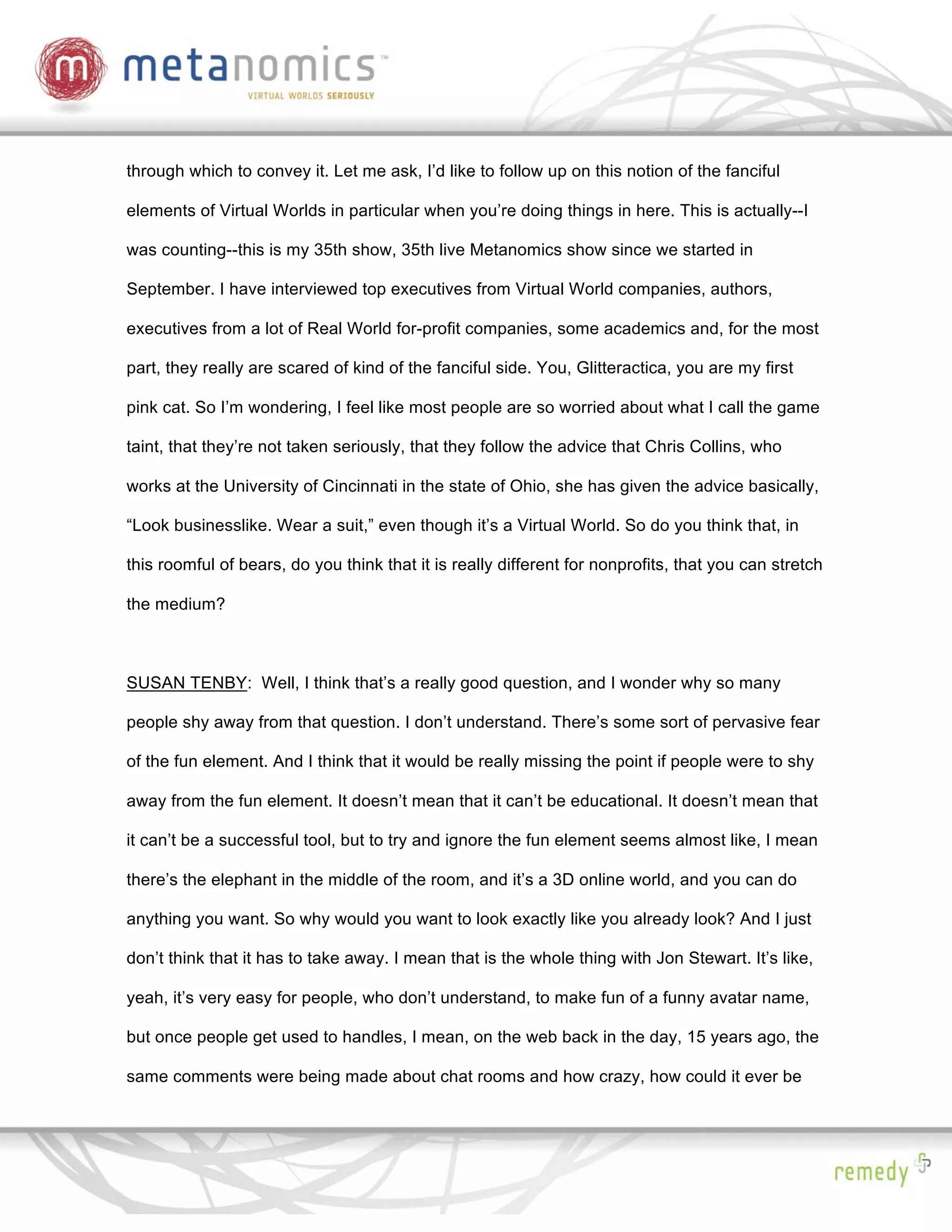 through which to convey it. Let me ask, I’d like to follow up on this notion of the fanciful

elements of Virtual Worlds in particular when you’re doing things in here. This is actually--I

was counting--this is my 35th show, 35th live Metanomics show since we started in

September. I have interviewed top executives from Virtual World companies, authors,

executives from a lot of Real World for-profit companies, some academics and, for the most

part, they really are scared of kind of the fanciful side. You, Glitteractica, you are my first

pink cat. So I’m wondering, I feel like most people are so worried about what I call the game

taint, that they’re not taken seriously, that they follow the advice that Chris Collins, who

works at the University of Cincinnati in the state of Ohio, she has given the advice basically,

“Look businesslike. Wear a suit,” even though it’s a Virtual World. So do you think that, in

this roomful of bears, do you think that it is really different for nonprofits, that you can stretch

the medium?



SUSAN TENBY: Well, I think that’s a really good question, and I wonder why so many

people shy away from that question. I don’t understand. There’s some sort of pervasive fear

of the fun element. And I think that it would be really missing the point if people were to shy

away from the fun element. It doesn’t mean that it can’t be educational. It doesn’t mean that

it can’t be a successful tool, but to try and ignore the fun element seems almost like, I mean

there’s the elephant in the middle of the room, and it’s a 3D online world, and you can do

anything you want. So why would you want to look exactly like you already look? And I just

don’t think that it has to take away. I mean that is the whole thing with Jon Stewart. It’s like,

yeah, it’s very easy for people, who don’t understand, to make fun of a funny avatar name,

but once people get used to handles, I mean, on the web back in the day, 15 years ago, the

same comments were being made about chat rooms and how crazy, how could it ever be
 