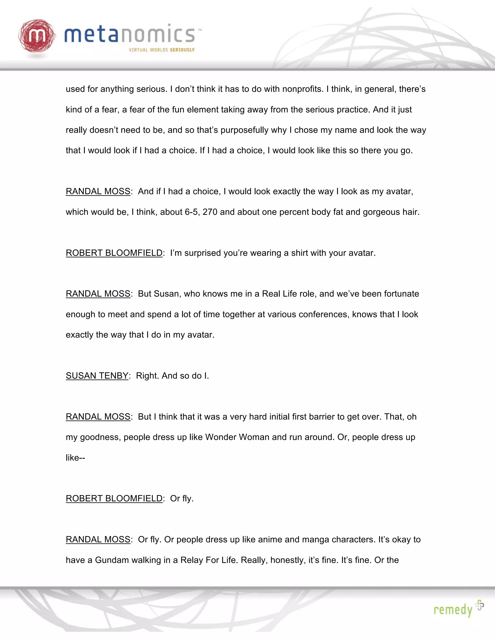 used for anything serious. I don’t think it has to do with nonprofits. I think, in general, there’s

kind of a fear, a fear of the fun element taking away from the serious practice. And it just

really doesn’t need to be, and so that’s purposefully why I chose my name and look the way

that I would look if I had a choice. If I had a choice, I would look like this so there you go.



RANDAL MOSS: And if I had a choice, I would look exactly the way I look as my avatar,

which would be, I think, about 6-5, 270 and about one percent body fat and gorgeous hair.



ROBERT BLOOMFIELD: I’m surprised you’re wearing a shirt with your avatar.



RANDAL MOSS: But Susan, who knows me in a Real Life role, and we’ve been fortunate

enough to meet and spend a lot of time together at various conferences, knows that I look

exactly the way that I do in my avatar.



SUSAN TENBY: Right. And so do I.



RANDAL MOSS: But I think that it was a very hard initial first barrier to get over. That, oh

my goodness, people dress up like Wonder Woman and run around. Or, people dress up

like--



ROBERT BLOOMFIELD: Or fly.



RANDAL MOSS: Or fly. Or people dress up like anime and manga characters. It’s okay to

have a Gundam walking in a Relay For Life. Really, honestly, it’s fine. It’s fine. Or the
 
