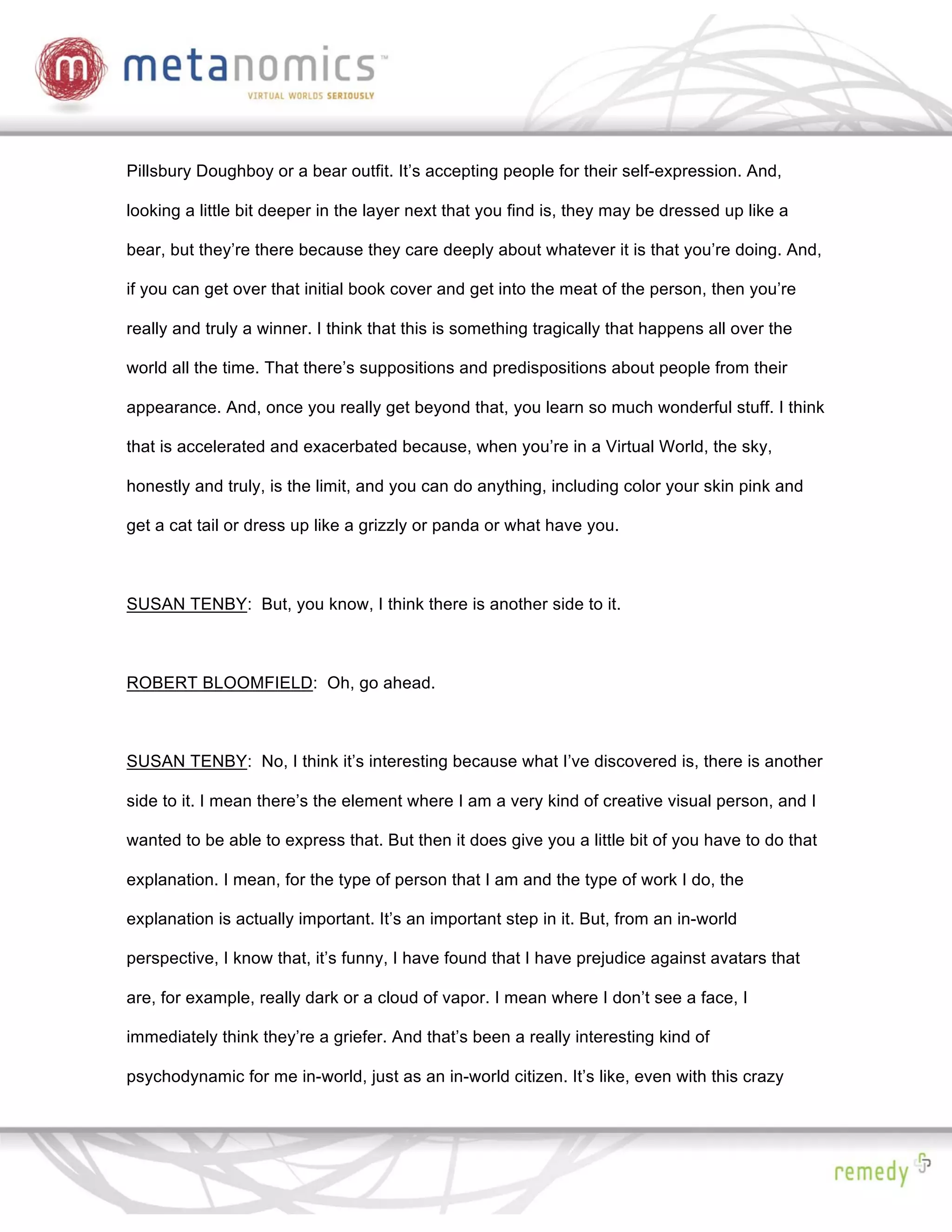 Pillsbury Doughboy or a bear outfit. It’s accepting people for their self-expression. And,

looking a little bit deeper in the layer next that you find is, they may be dressed up like a

bear, but they’re there because they care deeply about whatever it is that you’re doing. And,

if you can get over that initial book cover and get into the meat of the person, then you’re

really and truly a winner. I think that this is something tragically that happens all over the

world all the time. That there’s suppositions and predispositions about people from their

appearance. And, once you really get beyond that, you learn so much wonderful stuff. I think

that is accelerated and exacerbated because, when you’re in a Virtual World, the sky,

honestly and truly, is the limit, and you can do anything, including color your skin pink and

get a cat tail or dress up like a grizzly or panda or what have you.



SUSAN TENBY: But, you know, I think there is another side to it.



ROBERT BLOOMFIELD: Oh, go ahead.



SUSAN TENBY: No, I think it’s interesting because what I’ve discovered is, there is another

side to it. I mean there’s the element where I am a very kind of creative visual person, and I

wanted to be able to express that. But then it does give you a little bit of you have to do that

explanation. I mean, for the type of person that I am and the type of work I do, the

explanation is actually important. It’s an important step in it. But, from an in-world

perspective, I know that, it’s funny, I have found that I have prejudice against avatars that

are, for example, really dark or a cloud of vapor. I mean where I don’t see a face, I

immediately think they’re a griefer. And that’s been a really interesting kind of

psychodynamic for me in-world, just as an in-world citizen. It’s like, even with this crazy
 