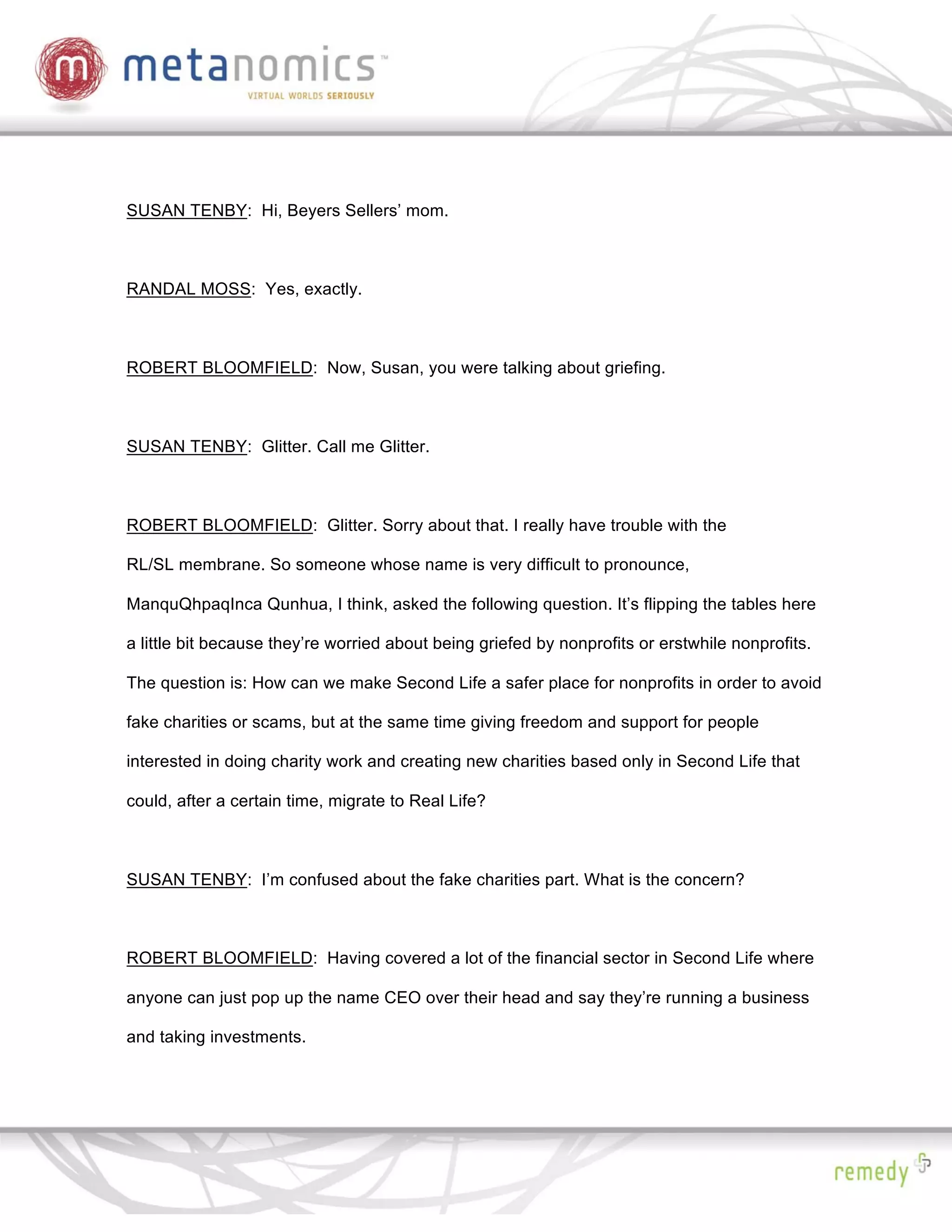 SUSAN TENBY: Hi, Beyers Sellers’ mom.



RANDAL MOSS: Yes, exactly.



ROBERT BLOOMFIELD: Now, Susan, you were talking about griefing.



SUSAN TENBY: Glitter. Call me Glitter.



ROBERT BLOOMFIELD: Glitter. Sorry about that. I really have trouble with the

RL/SL membrane. So someone whose name is very difficult to pronounce,

ManquQhpaqInca Qunhua, I think, asked the following question. It’s flipping the tables here

a little bit because they’re worried about being griefed by nonprofits or erstwhile nonprofits.

The question is: How can we make Second Life a safer place for nonprofits in order to avoid

fake charities or scams, but at the same time giving freedom and support for people

interested in doing charity work and creating new charities based only in Second Life that

could, after a certain time, migrate to Real Life?



SUSAN TENBY: I’m confused about the fake charities part. What is the concern?



ROBERT BLOOMFIELD: Having covered a lot of the financial sector in Second Life where

anyone can just pop up the name CEO over their head and say they’re running a business

and taking investments.
 