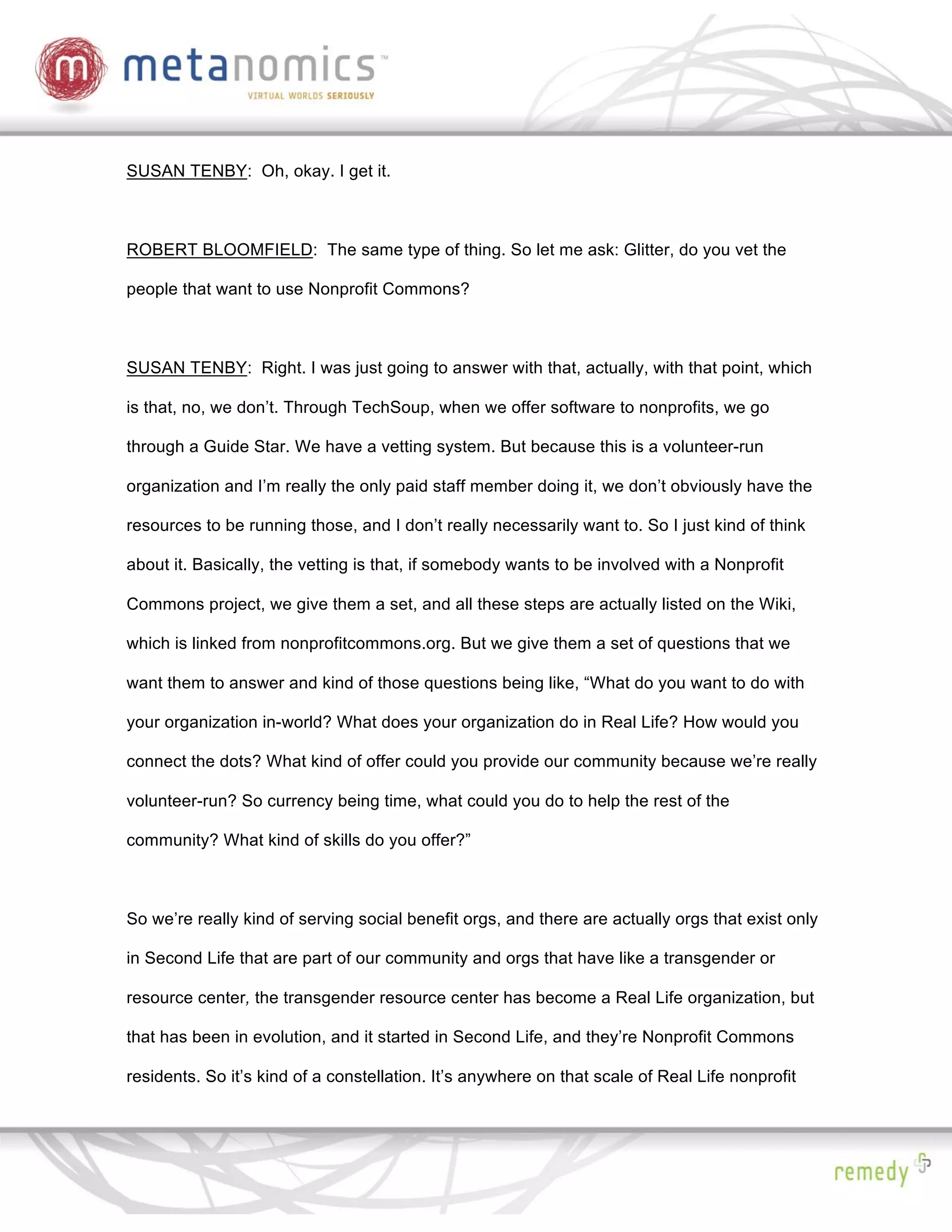 SUSAN TENBY: Oh, okay. I get it.



ROBERT BLOOMFIELD: The same type of thing. So let me ask: Glitter, do you vet the

people that want to use Nonprofit Commons?



SUSAN TENBY: Right. I was just going to answer with that, actually, with that point, which

is that, no, we don’t. Through TechSoup, when we offer software to nonprofits, we go

through a Guide Star. We have a vetting system. But because this is a volunteer-run

organization and I’m really the only paid staff member doing it, we don’t obviously have the

resources to be running those, and I don’t really necessarily want to. So I just kind of think

about it. Basically, the vetting is that, if somebody wants to be involved with a Nonprofit

Commons project, we give them a set, and all these steps are actually listed on the Wiki,

which is linked from nonprofitcommons.org. But we give them a set of questions that we

want them to answer and kind of those questions being like, “What do you want to do with

your organization in-world? What does your organization do in Real Life? How would you

connect the dots? What kind of offer could you provide our community because we’re really

volunteer-run? So currency being time, what could you do to help the rest of the

community? What kind of skills do you offer?”



So we’re really kind of serving social benefit orgs, and there are actually orgs that exist only

in Second Life that are part of our community and orgs that have like a transgender or

resource center, the transgender resource center has become a Real Life organization, but

that has been in evolution, and it started in Second Life, and they’re Nonprofit Commons

residents. So it’s kind of a constellation. It’s anywhere on that scale of Real Life nonprofit
 