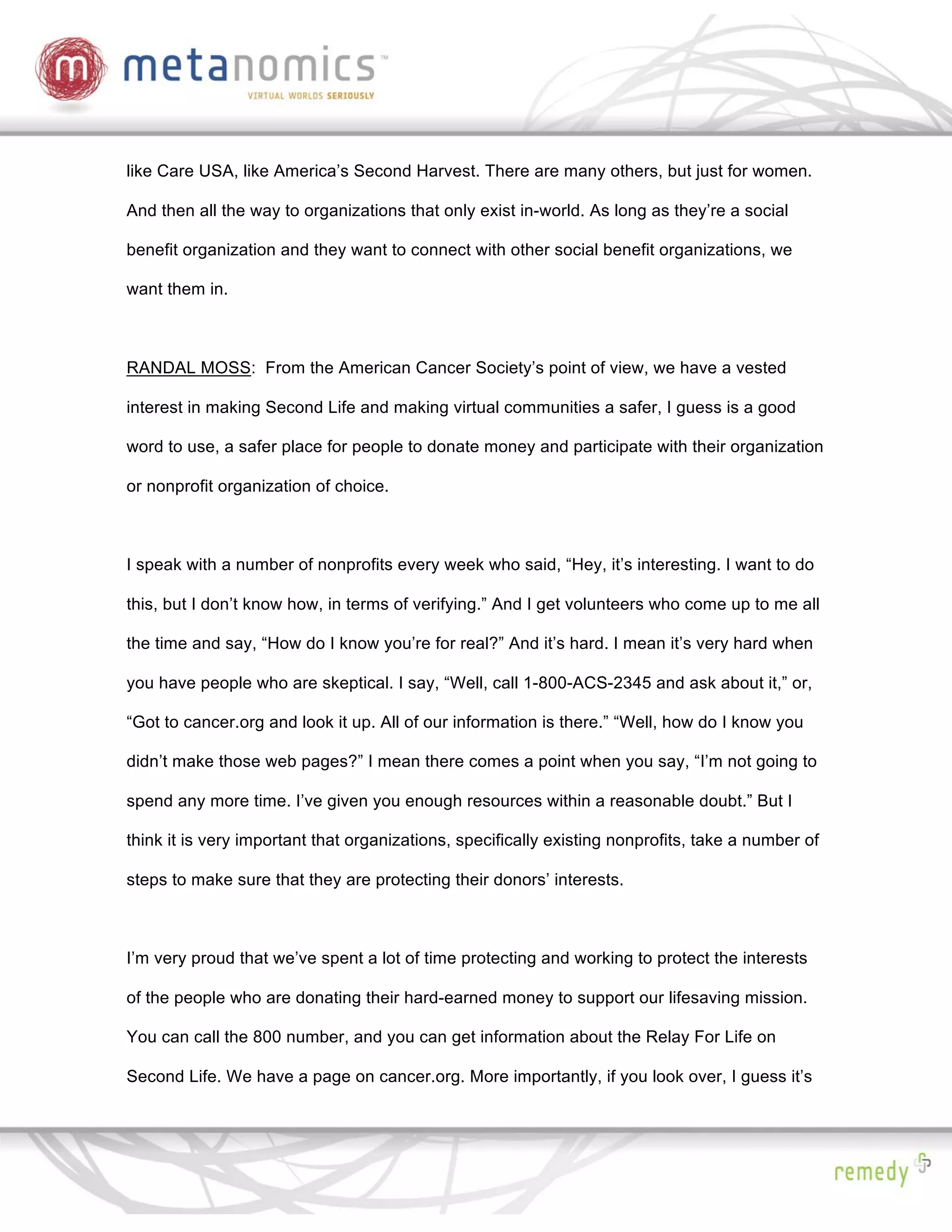 like Care USA, like America’s Second Harvest. There are many others, but just for women.

And then all the way to organizations that only exist in-world. As long as they’re a social

benefit organization and they want to connect with other social benefit organizations, we

want them in.



RANDAL MOSS: From the American Cancer Society’s point of view, we have a vested

interest in making Second Life and making virtual communities a safer, I guess is a good

word to use, a safer place for people to donate money and participate with their organization

or nonprofit organization of choice.



I speak with a number of nonprofits every week who said, “Hey, it’s interesting. I want to do

this, but I don’t know how, in terms of verifying.” And I get volunteers who come up to me all

the time and say, “How do I know you’re for real?” And it’s hard. I mean it’s very hard when

you have people who are skeptical. I say, “Well, call 1-800-ACS-2345 and ask about it,” or,

“Got to cancer.org and look it up. All of our information is there.” “Well, how do I know you

didn’t make those web pages?” I mean there comes a point when you say, “I’m not going to

spend any more time. I’ve given you enough resources within a reasonable doubt.” But I

think it is very important that organizations, specifically existing nonprofits, take a number of

steps to make sure that they are protecting their donors’ interests.



I’m very proud that we’ve spent a lot of time protecting and working to protect the interests

of the people who are donating their hard-earned money to support our lifesaving mission.

You can call the 800 number, and you can get information about the Relay For Life on

Second Life. We have a page on cancer.org. More importantly, if you look over, I guess it’s
 