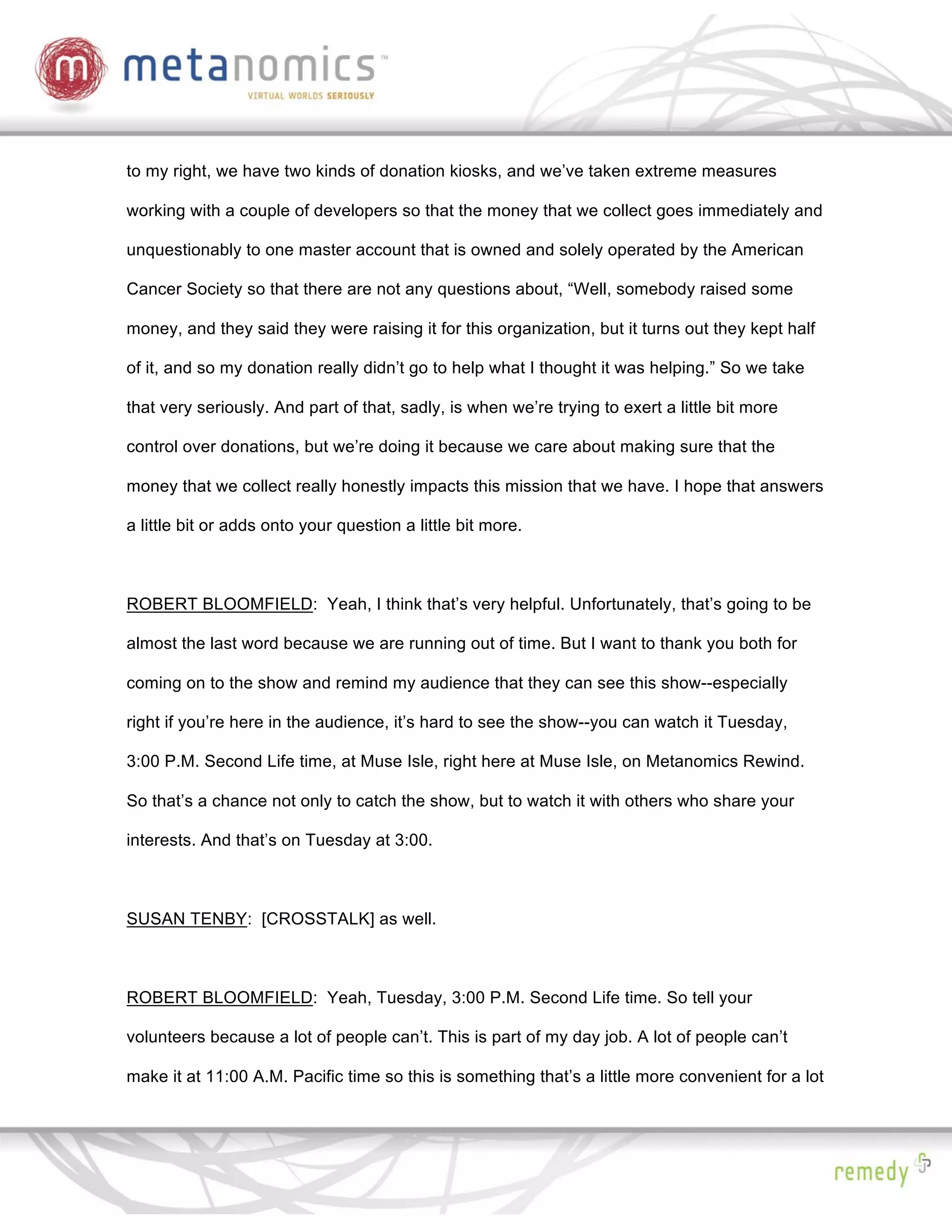 to my right, we have two kinds of donation kiosks, and we’ve taken extreme measures

working with a couple of developers so that the money that we collect goes immediately and

unquestionably to one master account that is owned and solely operated by the American

Cancer Society so that there are not any questions about, “Well, somebody raised some

money, and they said they were raising it for this organization, but it turns out they kept half

of it, and so my donation really didn’t go to help what I thought it was helping.” So we take

that very seriously. And part of that, sadly, is when we’re trying to exert a little bit more

control over donations, but we’re doing it because we care about making sure that the

money that we collect really honestly impacts this mission that we have. I hope that answers

a little bit or adds onto your question a little bit more.



ROBERT BLOOMFIELD: Yeah, I think that’s very helpful. Unfortunately, that’s going to be

almost the last word because we are running out of time. But I want to thank you both for

coming on to the show and remind my audience that they can see this show--especially

right if you’re here in the audience, it’s hard to see the show--you can watch it Tuesday,

3:00 P.M. Second Life time, at Muse Isle, right here at Muse Isle, on Metanomics Rewind.

So that’s a chance not only to catch the show, but to watch it with others who share your

interests. And that’s on Tuesday at 3:00.



SUSAN TENBY: [CROSSTALK] as well.



ROBERT BLOOMFIELD: Yeah, Tuesday, 3:00 P.M. Second Life time. So tell your

volunteers because a lot of people can’t. This is part of my day job. A lot of people can’t

make it at 11:00 A.M. Pacific time so this is something that’s a little more convenient for a lot
 