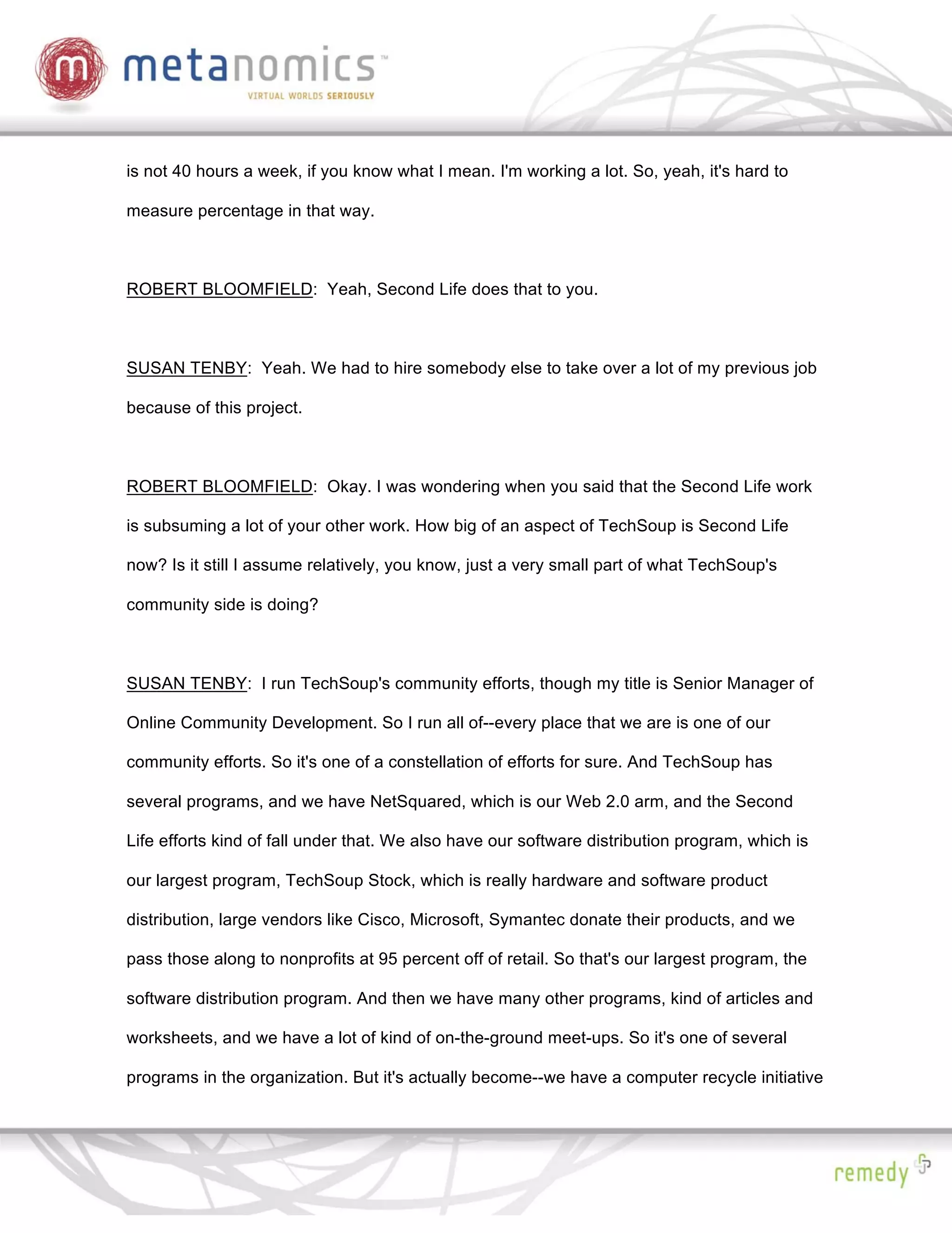 is not 40 hours a week, if you know what I mean. I'm working a lot. So, yeah, it's hard to

measure percentage in that way.



ROBERT BLOOMFIELD: Yeah, Second Life does that to you.



SUSAN TENBY: Yeah. We had to hire somebody else to take over a lot of my previous job

because of this project.



ROBERT BLOOMFIELD: Okay. I was wondering when you said that the Second Life work

is subsuming a lot of your other work. How big of an aspect of TechSoup is Second Life

now? Is it still I assume relatively, you know, just a very small part of what TechSoup's

community side is doing?



SUSAN TENBY: I run TechSoup's community efforts, though my title is Senior Manager of

Online Community Development. So I run all of--every place that we are is one of our

community efforts. So it's one of a constellation of efforts for sure. And TechSoup has

several programs, and we have NetSquared, which is our Web 2.0 arm, and the Second

Life efforts kind of fall under that. We also have our software distribution program, which is

our largest program, TechSoup Stock, which is really hardware and software product

distribution, large vendors like Cisco, Microsoft, Symantec donate their products, and we

pass those along to nonprofits at 95 percent off of retail. So that's our largest program, the

software distribution program. And then we have many other programs, kind of articles and

worksheets, and we have a lot of kind of on-the-ground meet-ups. So it's one of several

programs in the organization. But it's actually become--we have a computer recycle initiative
 