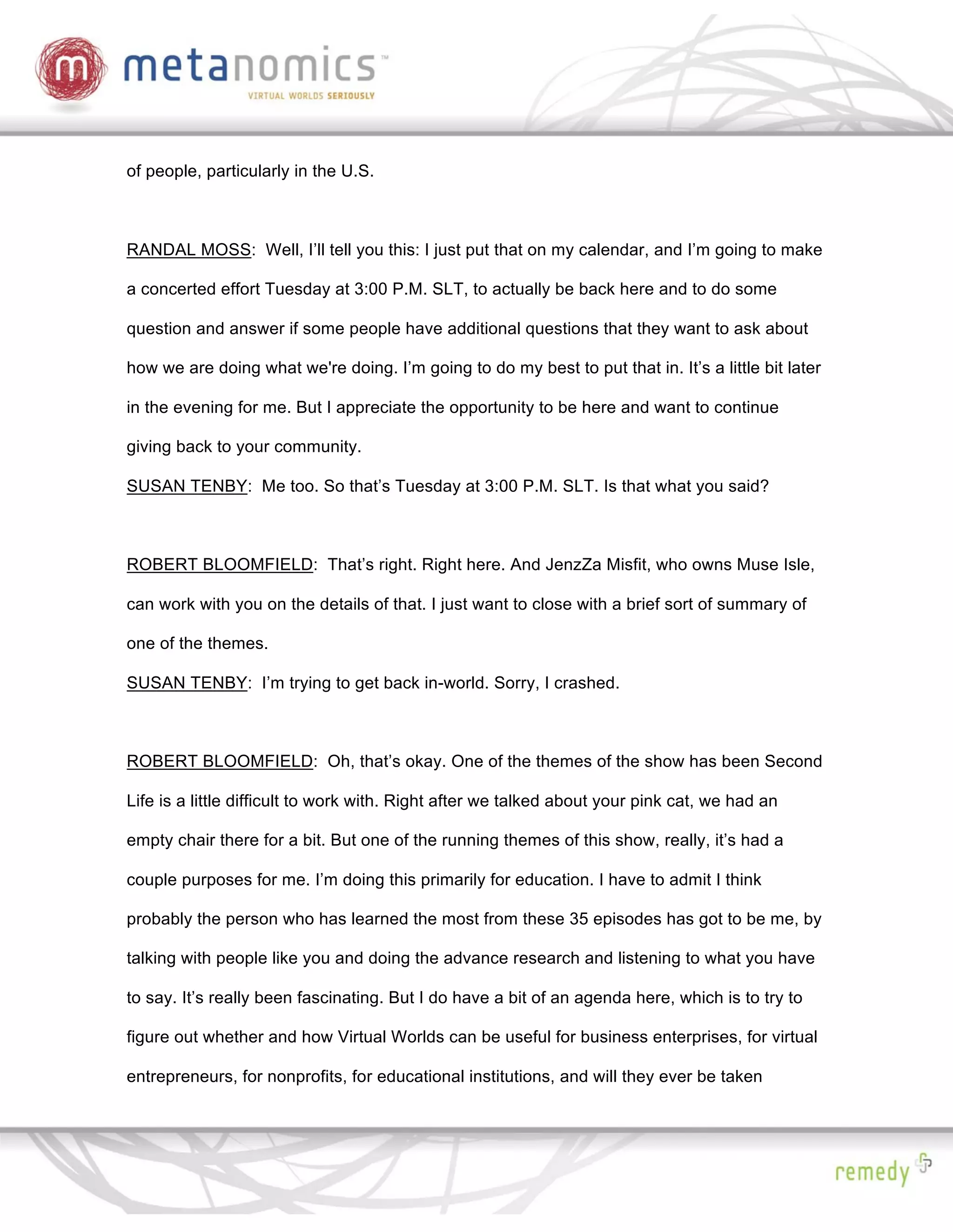 of people, particularly in the U.S.



RANDAL MOSS: Well, I’ll tell you this: I just put that on my calendar, and I’m going to make

a concerted effort Tuesday at 3:00 P.M. SLT, to actually be back here and to do some

question and answer if some people have additional questions that they want to ask about

how we are doing what we're doing. I’m going to do my best to put that in. It’s a little bit later

in the evening for me. But I appreciate the opportunity to be here and want to continue

giving back to your community.

SUSAN TENBY: Me too. So that’s Tuesday at 3:00 P.M. SLT. Is that what you said?



ROBERT BLOOMFIELD: That’s right. Right here. And JenzZa Misfit, who owns Muse Isle,

can work with you on the details of that. I just want to close with a brief sort of summary of

one of the themes.

SUSAN TENBY: I’m trying to get back in-world. Sorry, I crashed.



ROBERT BLOOMFIELD: Oh, that’s okay. One of the themes of the show has been Second

Life is a little difficult to work with. Right after we talked about your pink cat, we had an

empty chair there for a bit. But one of the running themes of this show, really, it’s had a

couple purposes for me. I’m doing this primarily for education. I have to admit I think

probably the person who has learned the most from these 35 episodes has got to be me, by

talking with people like you and doing the advance research and listening to what you have

to say. It’s really been fascinating. But I do have a bit of an agenda here, which is to try to

figure out whether and how Virtual Worlds can be useful for business enterprises, for virtual

entrepreneurs, for nonprofits, for educational institutions, and will they ever be taken
 