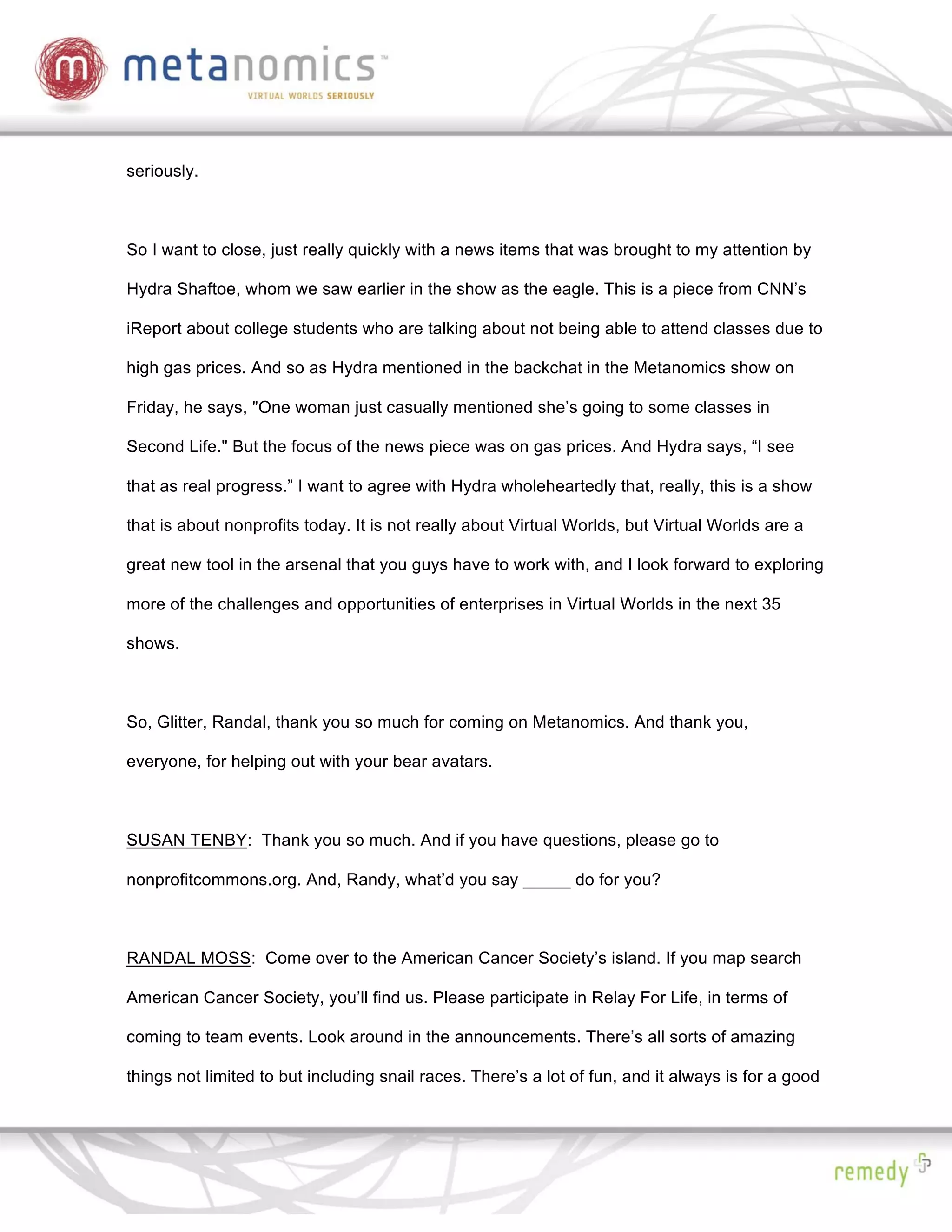 seriously.



So I want to close, just really quickly with a news items that was brought to my attention by

Hydra Shaftoe, whom we saw earlier in the show as the eagle. This is a piece from CNN’s

iReport about college students who are talking about not being able to attend classes due to

high gas prices. And so as Hydra mentioned in the backchat in the Metanomics show on

Friday, he says, "One woman just casually mentioned she’s going to some classes in

Second Life." But the focus of the news piece was on gas prices. And Hydra says, “I see

that as real progress.” I want to agree with Hydra wholeheartedly that, really, this is a show

that is about nonprofits today. It is not really about Virtual Worlds, but Virtual Worlds are a

great new tool in the arsenal that you guys have to work with, and I look forward to exploring

more of the challenges and opportunities of enterprises in Virtual Worlds in the next 35

shows.



So, Glitter, Randal, thank you so much for coming on Metanomics. And thank you,

everyone, for helping out with your bear avatars.



SUSAN TENBY: Thank you so much. And if you have questions, please go to

nonprofitcommons.org. And, Randy, what’d you say _____ do for you?



RANDAL MOSS: Come over to the American Cancer Society’s island. If you map search

American Cancer Society, you’ll find us. Please participate in Relay For Life, in terms of

coming to team events. Look around in the announcements. There’s all sorts of amazing

things not limited to but including snail races. There’s a lot of fun, and it always is for a good
 