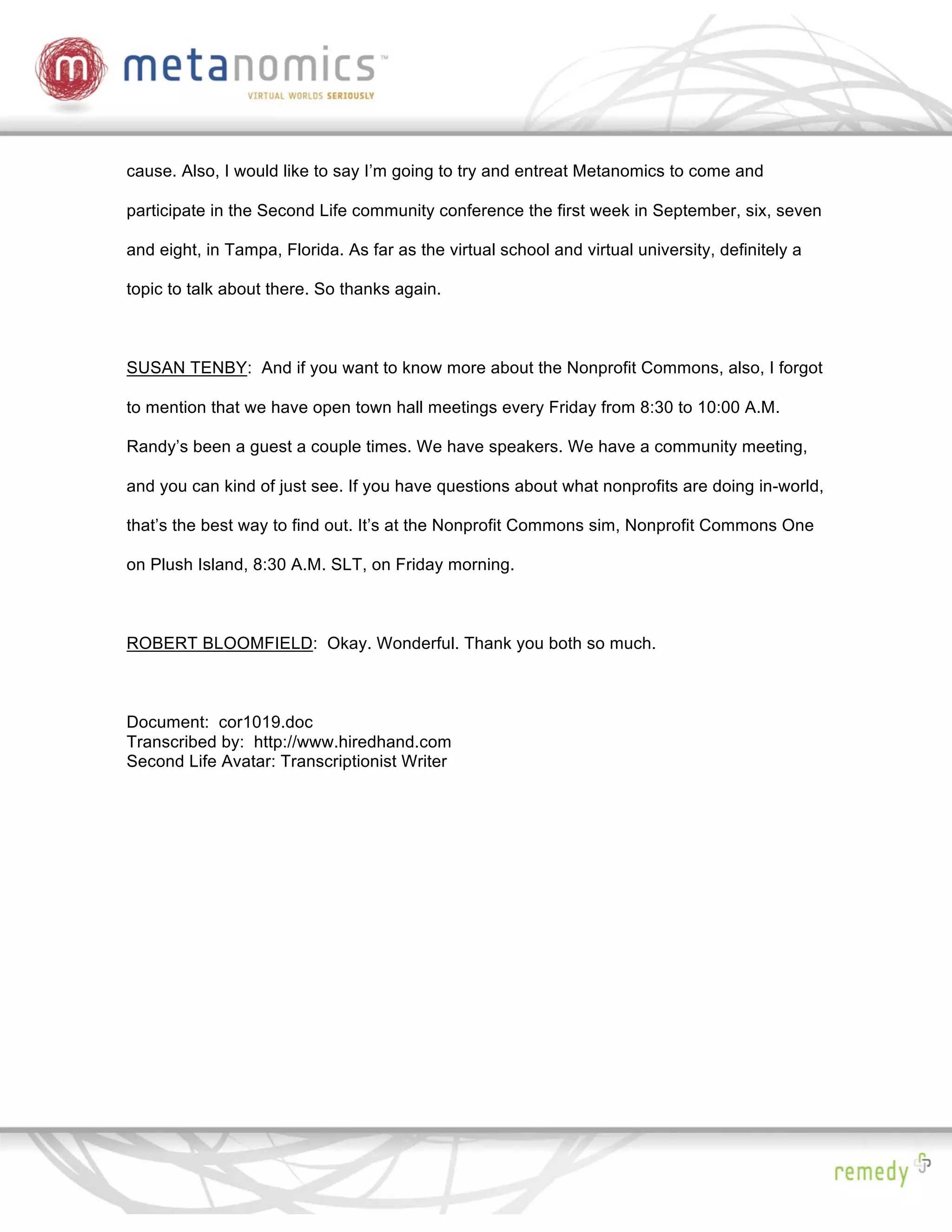 cause. Also, I would like to say I’m going to try and entreat Metanomics to come and

participate in the Second Life community conference the first week in September, six, seven

and eight, in Tampa, Florida. As far as the virtual school and virtual university, definitely a

topic to talk about there. So thanks again.



SUSAN TENBY: And if you want to know more about the Nonprofit Commons, also, I forgot

to mention that we have open town hall meetings every Friday from 8:30 to 10:00 A.M.

Randy’s been a guest a couple times. We have speakers. We have a community meeting,

and you can kind of just see. If you have questions about what nonprofits are doing in-world,

that’s the best way to find out. It’s at the Nonprofit Commons sim, Nonprofit Commons One

on Plush Island, 8:30 A.M. SLT, on Friday morning.



ROBERT BLOOMFIELD: Okay. Wonderful. Thank you both so much.



Document: cor1019.doc
Transcribed by: http://www.hiredhand.com
Second Life Avatar: Transcriptionist Writer
 