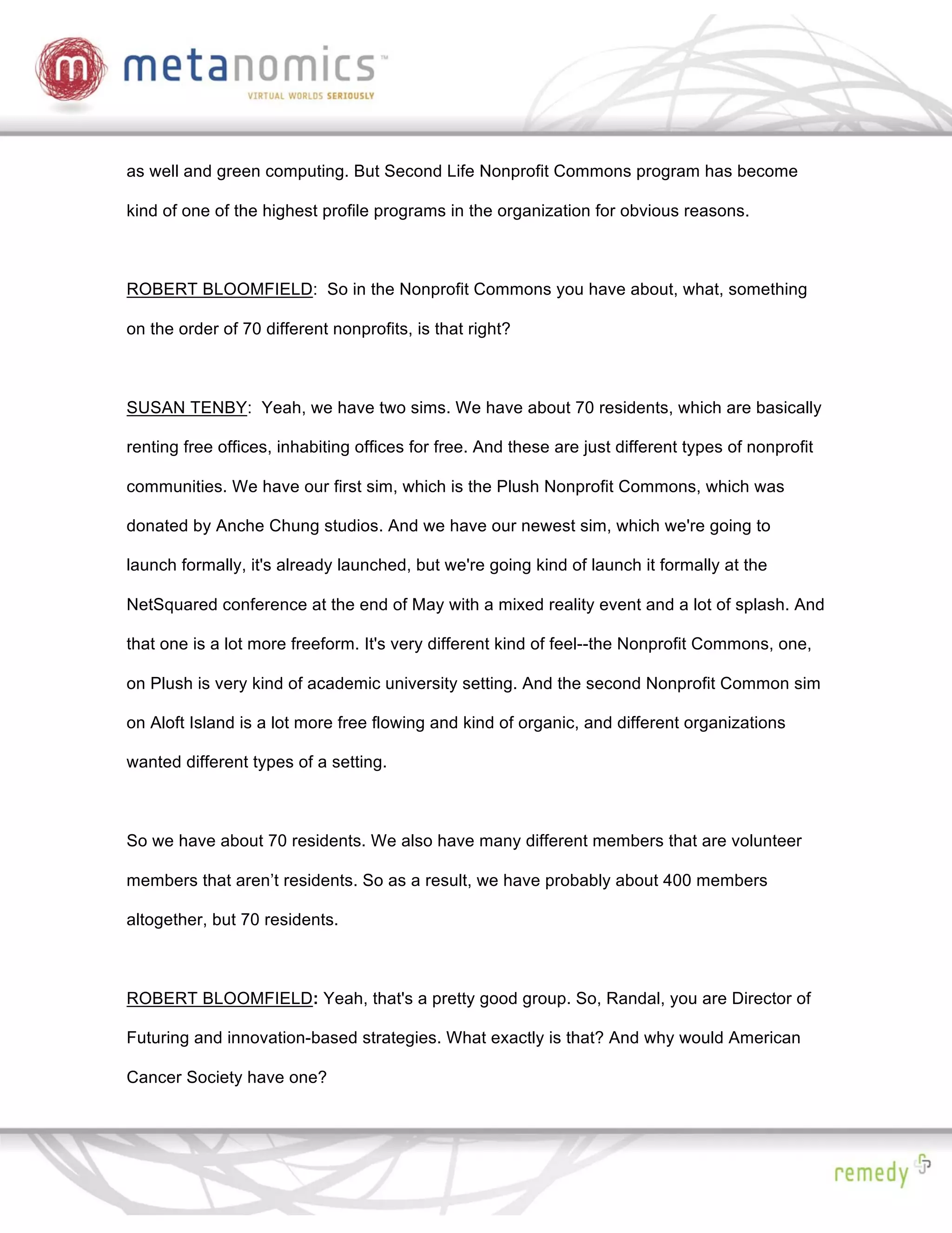 as well and green computing. But Second Life Nonprofit Commons program has become

kind of one of the highest profile programs in the organization for obvious reasons.



ROBERT BLOOMFIELD: So in the Nonprofit Commons you have about, what, something

on the order of 70 different nonprofits, is that right?



SUSAN TENBY: Yeah, we have two sims. We have about 70 residents, which are basically

renting free offices, inhabiting offices for free. And these are just different types of nonprofit

communities. We have our first sim, which is the Plush Nonprofit Commons, which was

donated by Anche Chung studios. And we have our newest sim, which we're going to

launch formally, it's already launched, but we're going kind of launch it formally at the

NetSquared conference at the end of May with a mixed reality event and a lot of splash. And

that one is a lot more freeform. It's very different kind of feel--the Nonprofit Commons, one,

on Plush is very kind of academic university setting. And the second Nonprofit Common sim

on Aloft Island is a lot more free flowing and kind of organic, and different organizations

wanted different types of a setting.



So we have about 70 residents. We also have many different members that are volunteer

members that aren’t residents. So as a result, we have probably about 400 members

altogether, but 70 residents.



ROBERT BLOOMFIELD: Yeah, that's a pretty good group. So, Randal, you are Director of

Futuring and innovation-based strategies. What exactly is that? And why would American

Cancer Society have one?
 