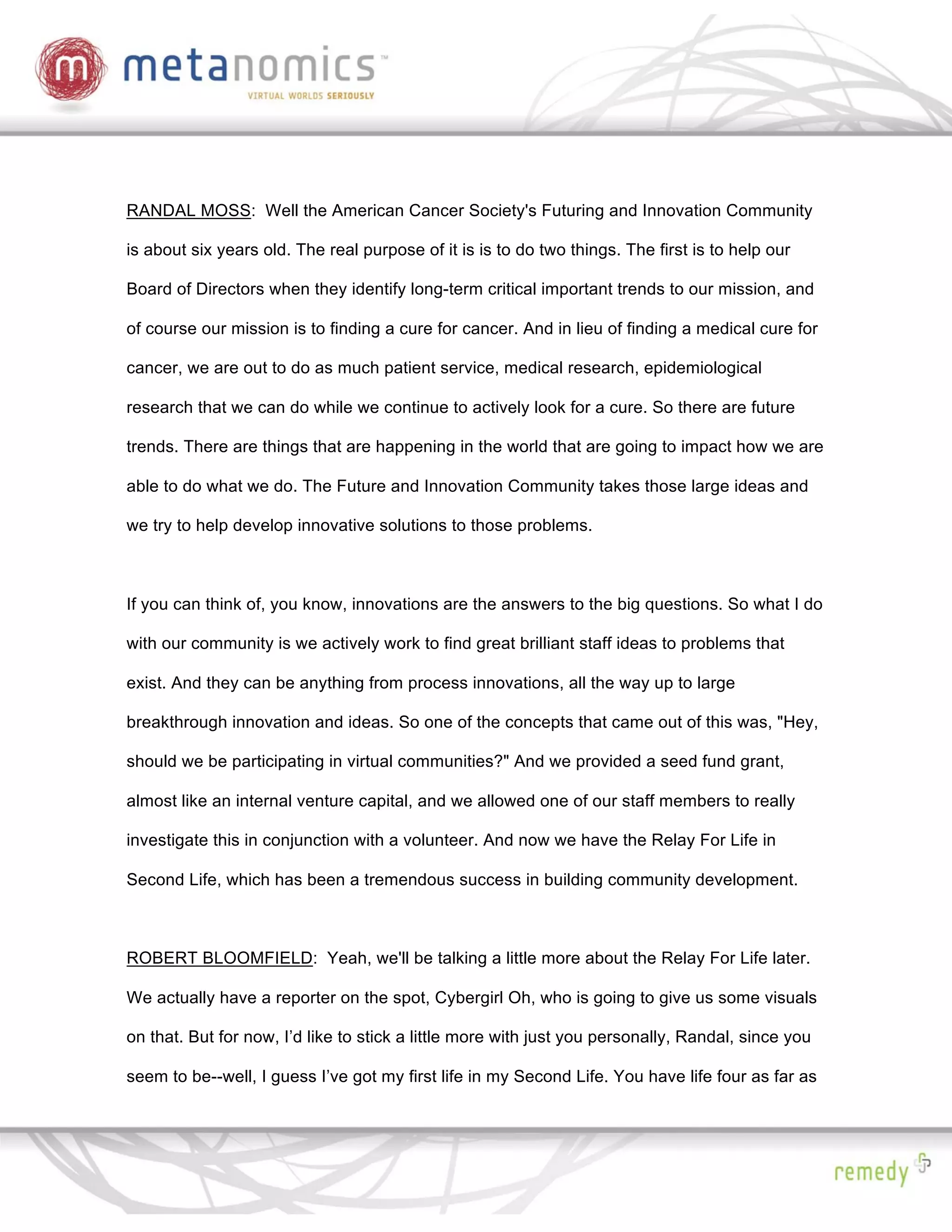 RANDAL MOSS: Well the American Cancer Society's Futuring and Innovation Community

is about six years old. The real purpose of it is is to do two things. The first is to help our

Board of Directors when they identify long-term critical important trends to our mission, and

of course our mission is to finding a cure for cancer. And in lieu of finding a medical cure for

cancer, we are out to do as much patient service, medical research, epidemiological

research that we can do while we continue to actively look for a cure. So there are future

trends. There are things that are happening in the world that are going to impact how we are

able to do what we do. The Future and Innovation Community takes those large ideas and

we try to help develop innovative solutions to those problems.



If you can think of, you know, innovations are the answers to the big questions. So what I do

with our community is we actively work to find great brilliant staff ideas to problems that

exist. And they can be anything from process innovations, all the way up to large

breakthrough innovation and ideas. So one of the concepts that came out of this was, "Hey,

should we be participating in virtual communities?" And we provided a seed fund grant,

almost like an internal venture capital, and we allowed one of our staff members to really

investigate this in conjunction with a volunteer. And now we have the Relay For Life in

Second Life, which has been a tremendous success in building community development.



ROBERT BLOOMFIELD: Yeah, we'll be talking a little more about the Relay For Life later.

We actually have a reporter on the spot, Cybergirl Oh, who is going to give us some visuals

on that. But for now, I’d like to stick a little more with just you personally, Randal, since you

seem to be--well, I guess I’ve got my first life in my Second Life. You have life four as far as
 