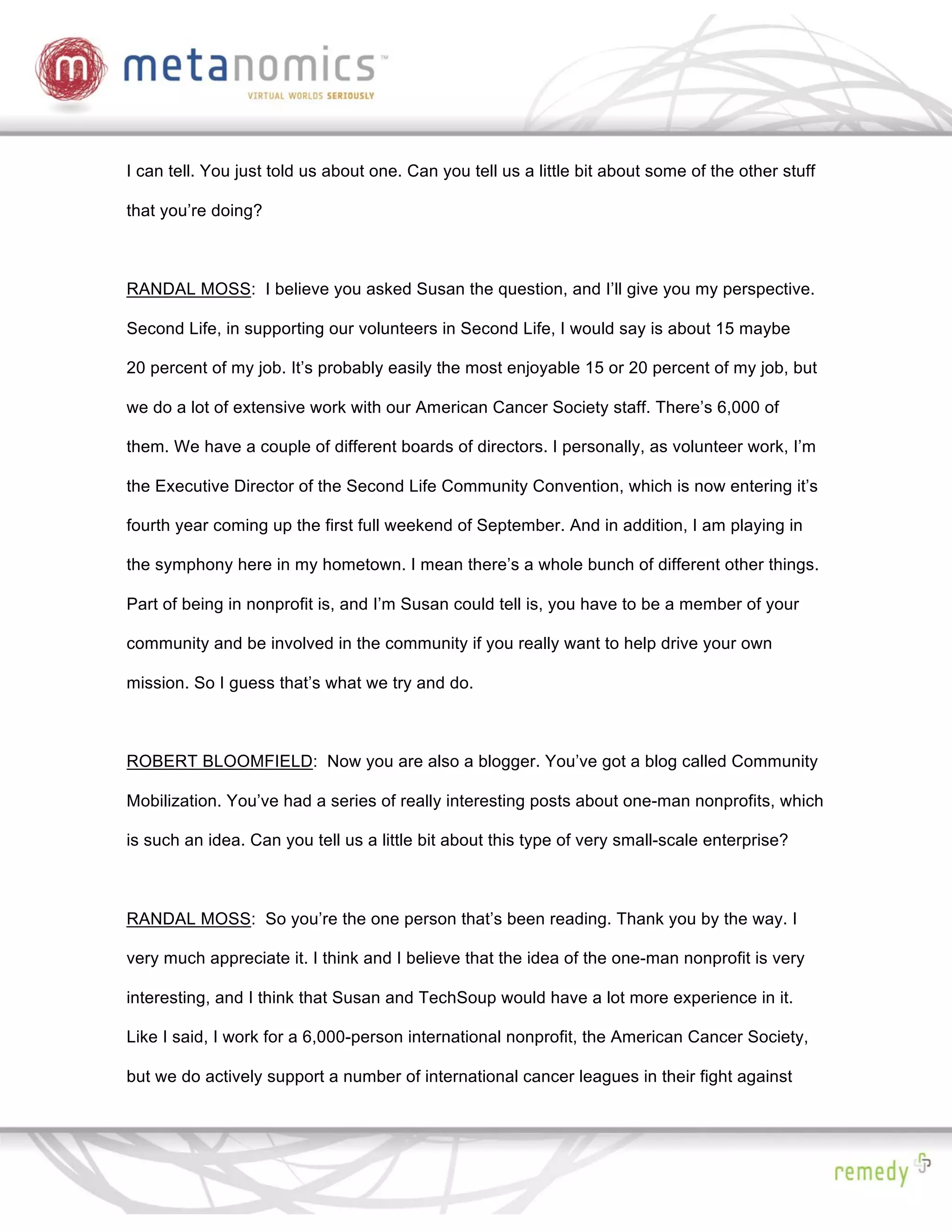 I can tell. You just told us about one. Can you tell us a little bit about some of the other stuff

that you’re doing?



RANDAL MOSS: I believe you asked Susan the question, and I’ll give you my perspective.

Second Life, in supporting our volunteers in Second Life, I would say is about 15 maybe

20 percent of my job. It’s probably easily the most enjoyable 15 or 20 percent of my job, but

we do a lot of extensive work with our American Cancer Society staff. There’s 6,000 of

them. We have a couple of different boards of directors. I personally, as volunteer work, I’m

the Executive Director of the Second Life Community Convention, which is now entering it’s

fourth year coming up the first full weekend of September. And in addition, I am playing in

the symphony here in my hometown. I mean there’s a whole bunch of different other things.

Part of being in nonprofit is, and I’m Susan could tell is, you have to be a member of your

community and be involved in the community if you really want to help drive your own

mission. So I guess that’s what we try and do.



ROBERT BLOOMFIELD: Now you are also a blogger. You’ve got a blog called Community

Mobilization. You’ve had a series of really interesting posts about one-man nonprofits, which

is such an idea. Can you tell us a little bit about this type of very small-scale enterprise?



RANDAL MOSS: So you’re the one person that’s been reading. Thank you by the way. I

very much appreciate it. I think and I believe that the idea of the one-man nonprofit is very

interesting, and I think that Susan and TechSoup would have a lot more experience in it.

Like I said, I work for a 6,000-person international nonprofit, the American Cancer Society,

but we do actively support a number of international cancer leagues in their fight against
 