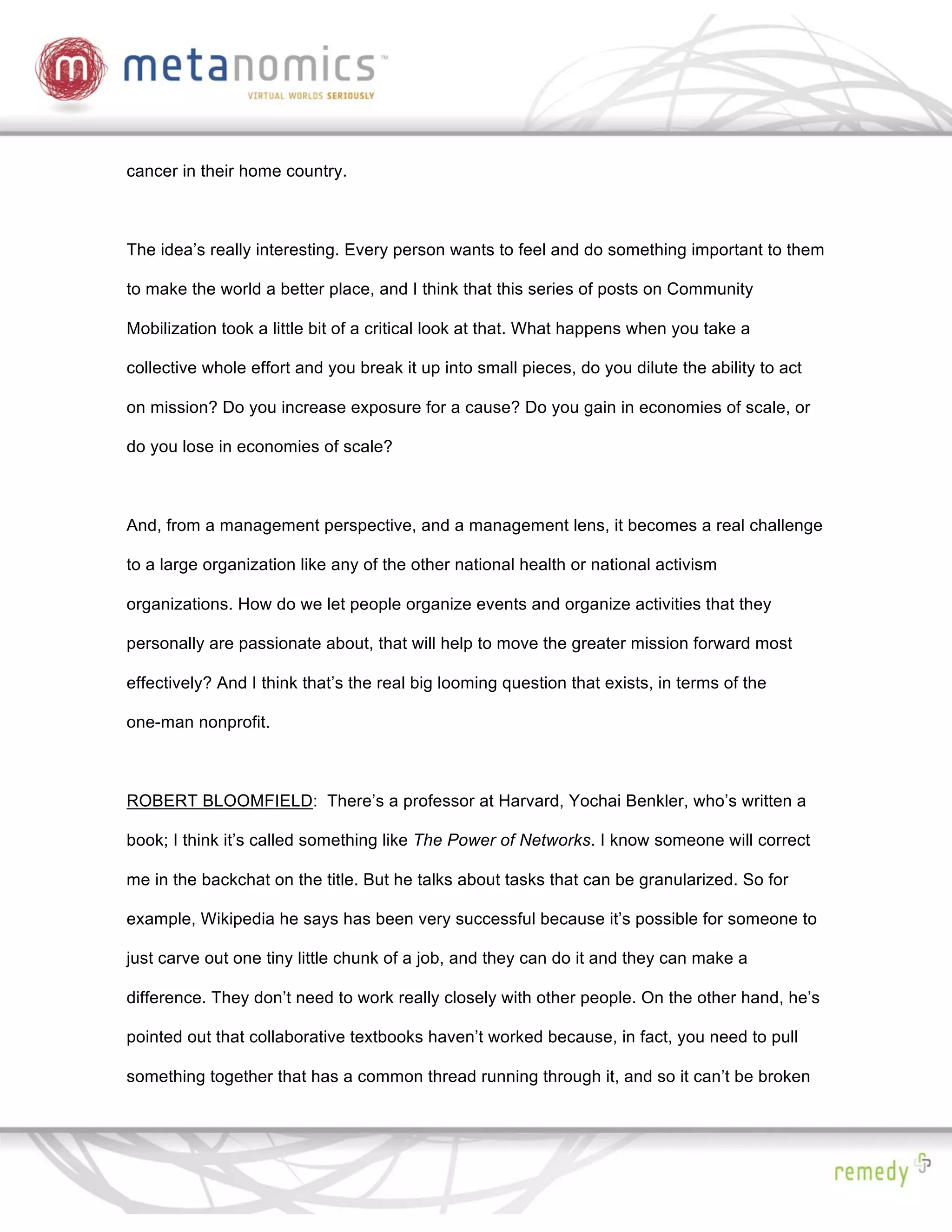 cancer in their home country.



The idea’s really interesting. Every person wants to feel and do something important to them

to make the world a better place, and I think that this series of posts on Community

Mobilization took a little bit of a critical look at that. What happens when you take a

collective whole effort and you break it up into small pieces, do you dilute the ability to act

on mission? Do you increase exposure for a cause? Do you gain in economies of scale, or

do you lose in economies of scale?



And, from a management perspective, and a management lens, it becomes a real challenge

to a large organization like any of the other national health or national activism

organizations. How do we let people organize events and organize activities that they

personally are passionate about, that will help to move the greater mission forward most

effectively? And I think that’s the real big looming question that exists, in terms of the

one-man nonprofit.



ROBERT BLOOMFIELD: There’s a professor at Harvard, Yochai Benkler, who’s written a

book; I think it’s called something like The Power of Networks. I know someone will correct

me in the backchat on the title. But he talks about tasks that can be granularized. So for

example, Wikipedia he says has been very successful because it’s possible for someone to

just carve out one tiny little chunk of a job, and they can do it and they can make a

difference. They don’t need to work really closely with other people. On the other hand, he’s

pointed out that collaborative textbooks haven’t worked because, in fact, you need to pull

something together that has a common thread running through it, and so it can’t be broken
 