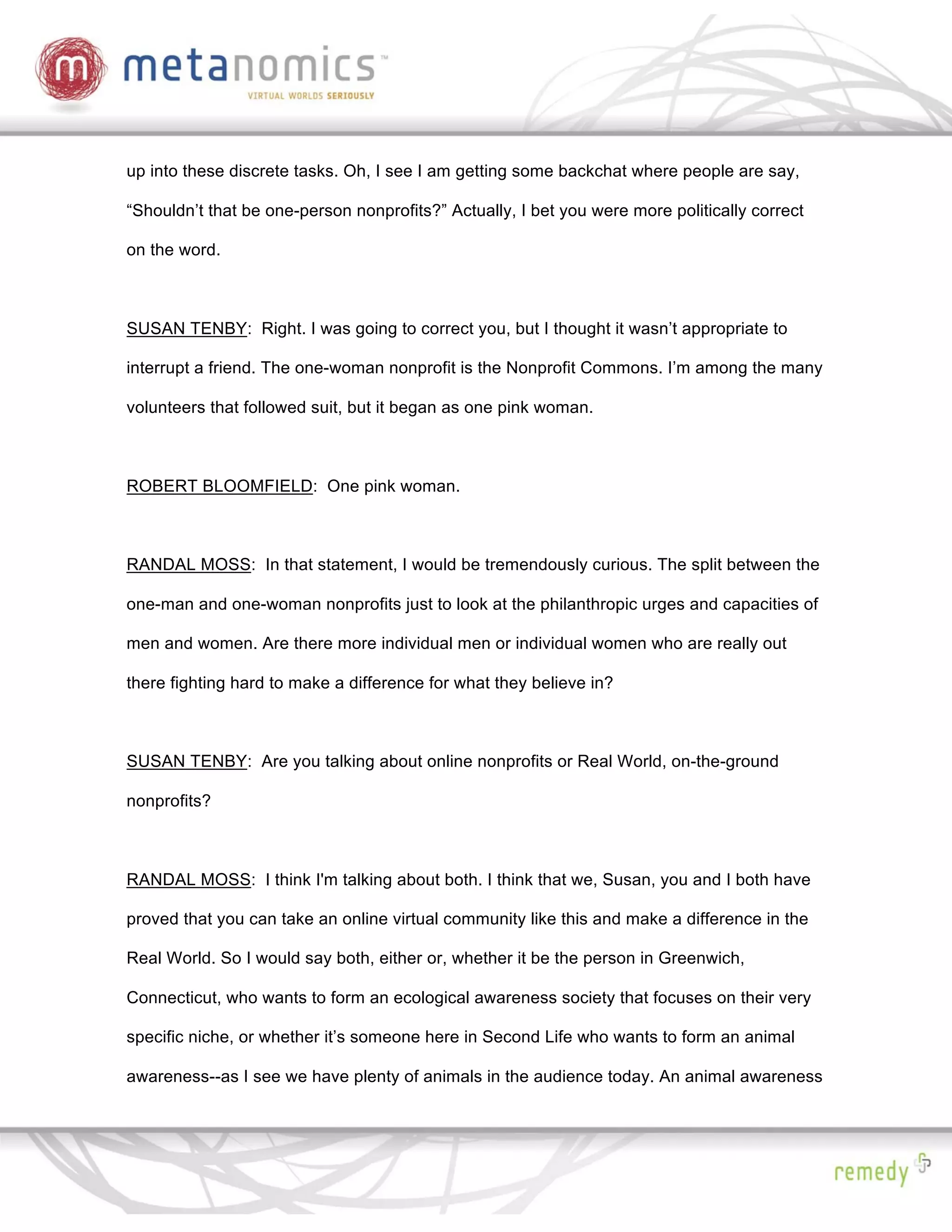 up into these discrete tasks. Oh, I see I am getting some backchat where people are say,

“Shouldn’t that be one-person nonprofits?” Actually, I bet you were more politically correct

on the word.



SUSAN TENBY: Right. I was going to correct you, but I thought it wasn’t appropriate to

interrupt a friend. The one-woman nonprofit is the Nonprofit Commons. I’m among the many

volunteers that followed suit, but it began as one pink woman.



ROBERT BLOOMFIELD: One pink woman.



RANDAL MOSS: In that statement, I would be tremendously curious. The split between the

one-man and one-woman nonprofits just to look at the philanthropic urges and capacities of

men and women. Are there more individual men or individual women who are really out

there fighting hard to make a difference for what they believe in?



SUSAN TENBY: Are you talking about online nonprofits or Real World, on-the-ground

nonprofits?



RANDAL MOSS: I think I'm talking about both. I think that we, Susan, you and I both have

proved that you can take an online virtual community like this and make a difference in the

Real World. So I would say both, either or, whether it be the person in Greenwich,

Connecticut, who wants to form an ecological awareness society that focuses on their very

specific niche, or whether it’s someone here in Second Life who wants to form an animal

awareness--as I see we have plenty of animals in the audience today. An animal awareness
 