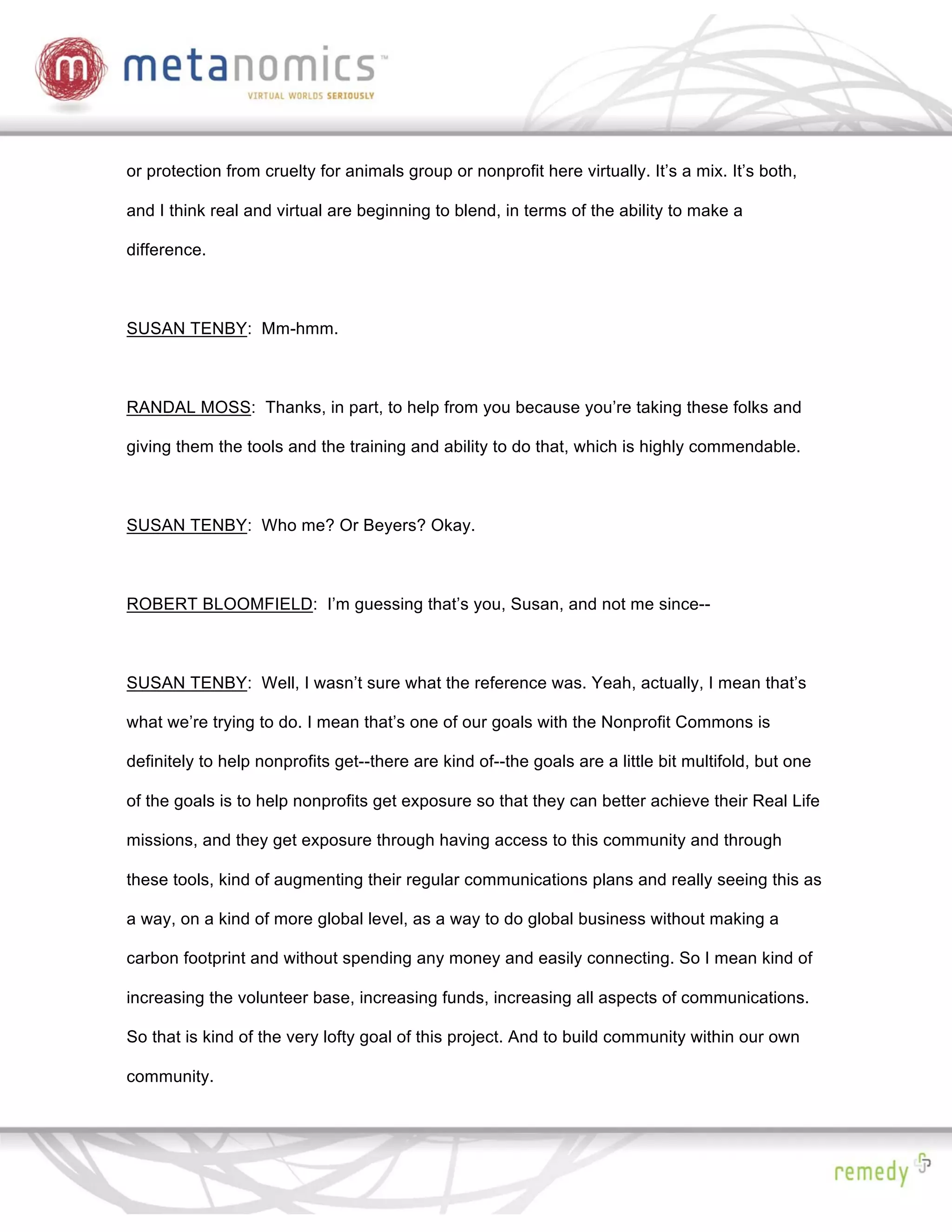 or protection from cruelty for animals group or nonprofit here virtually. It’s a mix. It’s both,

and I think real and virtual are beginning to blend, in terms of the ability to make a

difference.



SUSAN TENBY: Mm-hmm.



RANDAL MOSS: Thanks, in part, to help from you because you’re taking these folks and

giving them the tools and the training and ability to do that, which is highly commendable.



SUSAN TENBY: Who me? Or Beyers? Okay.



ROBERT BLOOMFIELD: I’m guessing that’s you, Susan, and not me since--



SUSAN TENBY: Well, I wasn’t sure what the reference was. Yeah, actually, I mean that’s

what we’re trying to do. I mean that’s one of our goals with the Nonprofit Commons is

definitely to help nonprofits get--there are kind of--the goals are a little bit multifold, but one

of the goals is to help nonprofits get exposure so that they can better achieve their Real Life

missions, and they get exposure through having access to this community and through

these tools, kind of augmenting their regular communications plans and really seeing this as

a way, on a kind of more global level, as a way to do global business without making a

carbon footprint and without spending any money and easily connecting. So I mean kind of

increasing the volunteer base, increasing funds, increasing all aspects of communications.

So that is kind of the very lofty goal of this project. And to build community within our own

community.
 