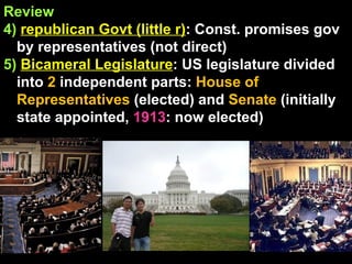 Review 4)   republican Govt (little r) : Const. promises gov by representatives (not direct) 5)   Bicameral Legislature : US legislature divided into  2  independent parts:  House of Representatives  (elected) and  Senate  (initially state appointed,  1913 : now elected)  